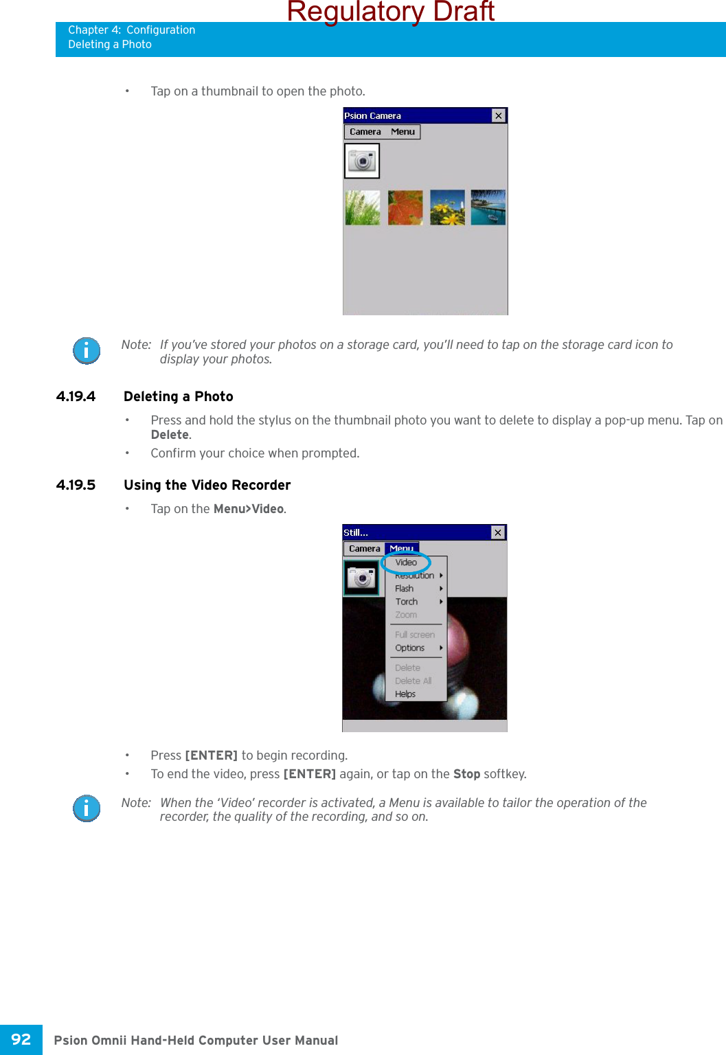 Chapter 4: ConfigurationDeleting a PhotoPsion Omnii Hand-Held Computer User Manual92 • Tap on a thumbnail to open the photo.4.19.4 Deleting a Photo• Press and hold the stylus on the thumbnail photo you want to delete to display a pop-up menu. Tap on Delete.• Confirm your choice when prompted.4.19.5 Using the Video Recorder• Tap on the Menu&gt;Video.•Press [ENTER] to begin recording.• To end the video, press [ENTER] again, or tap on the Stop softkey.Note: If you’ve stored your photos on a storage card, you’ll need to tap on the storage card icon to display your photos.Note: When the ‘Video’ recorder is activated, a Menu is available to tailor the operation of the recorder, the quality of the recording, and so on.Regulatory Draft