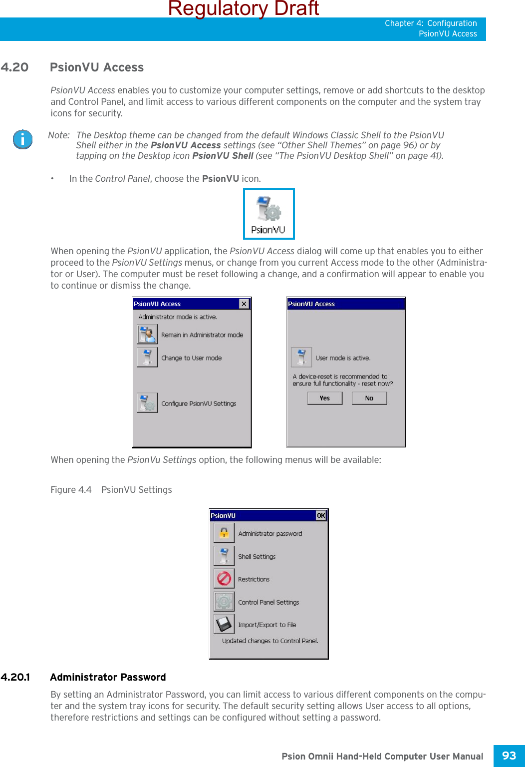 Chapter 4: ConfigurationPsionVU Access93 Psion Omnii Hand-Held Computer User Manual4.20 PsionVU AccessPsionVU Access enables you to customize your computer settings, remove or add shortcuts to the desktop and Control Panel, and limit access to various different components on the computer and the system tray icons for security. •In the Control Panel, choose the PsionVU icon.When opening the PsionVU application, the PsionVU Access dialog will come up that enables you to either proceed to the PsionVU Settings menus, or change from you current Access mode to the other (Administra-tor or User). The computer must be reset following a change, and a confirmation will appear to enable you to continue or dismiss the change.When opening the PsionVu Settings option, the following menus will be available:Figure 4.4  PsionVU Settings4.20.1 Administrator PasswordBy setting an Administrator Password, you can limit access to various different components on the compu-ter and the system tray icons for security. The default security setting allows User access to all options, therefore restrictions and settings can be configured without setting a password.Note: The Desktop theme can be changed from the default Windows Classic Shell to the PsionVU Shell either in the PsionVU Access settings (see “Other Shell Themes” on page 96) or by tapping on the Desktop icon PsionVU Shell (see “The PsionVU Desktop Shell” on page 41). Regulatory Draft