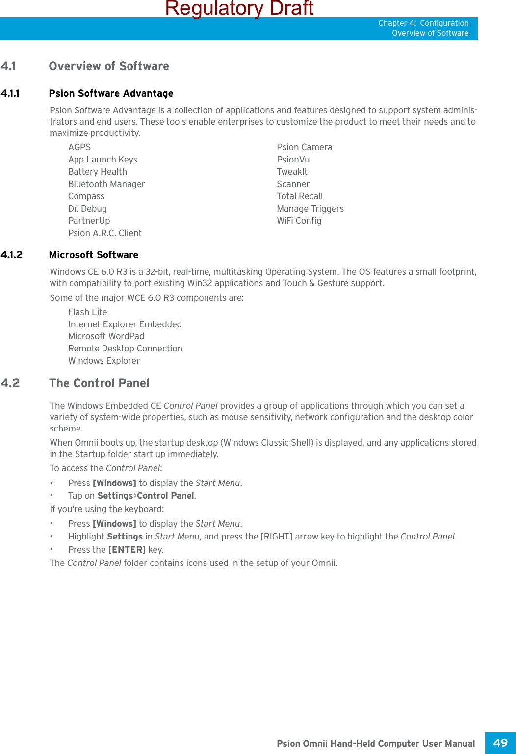 Chapter 4: ConfigurationOverview of Software49 Psion Omnii Hand-Held Computer User Manual4.1 Overview of Software4.1.1 Psion Software AdvantagePsion Software Advantage is a collection of applications and features designed to support system adminis-trators and end users. These tools enable enterprises to customize the product to meet their needs and to maximize productivity.AGPS Psion CameraApp Launch Keys PsionVuBattery Health TweakItBluetooth Manager ScannerCompass Total RecallDr. Debug Manage TriggersPartnerUp WiFi ConfigPsion A.R.C. Client4.1.2 Microsoft SoftwareWindows CE 6.0 R3 is a 32-bit, real-time, multitasking Operating System. The OS features a small footprint, with compatibility to port existing Win32 applications and Touch &amp; Gesture support. Some of the major WCE 6.0 R3 components are:Flash LiteInternet Explorer EmbeddedMicrosoft WordPadRemote Desktop ConnectionWindows Explorer4.2 The Control PanelThe Windows Embedded CE Control Panel provides a group of applications through which you can set a variety of system-wide properties, such as mouse sensitivity, network configuration and the desktop color scheme.When Omnii boots up, the startup desktop (Windows Classic Shell) is displayed, and any applications stored in the Startup folder start up immediately. To access the Control Panel:• Press [Windows] to display the Start Menu.•Tap on Settings&gt;Control Panel.If you’re using the keyboard:• Press [Windows] to display the Start Menu.• Highlight Settings in Start Menu, and press the [RIGHT] arrow key to highlight the Control Panel.• Press the [ENTER] key.The Control Panel folder contains icons used in the setup of your Omnii.Regulatory Draft