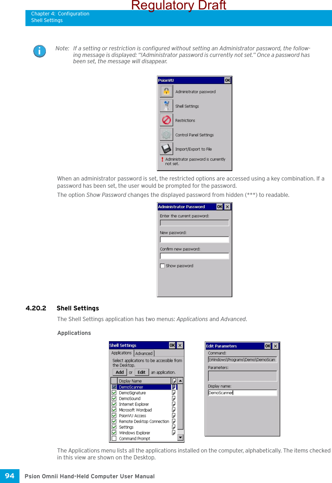 Chapter 4: ConfigurationShell SettingsPsion Omnii Hand-Held Computer User Manual94 When an administrator password is set, the restricted options are accessed using a key combination. If a password has been set, the user would be prompted for the password. The option Show Password changes the displayed password from hidden (***) to readable. 4.20.2 Shell SettingsThe Shell Settings application has two menus: Applications and Advanced. ApplicationsThe Applications menu lists all the applications installed on the computer, alphabetically. The items checked in this view are shown on the Desktop.Note: If a setting or restriction is configured without setting an Administrator password, the follow-ing message is displayed: “!Administrator password is currently not set.” Once a password has been set, the message will disappear. Regulatory Draft