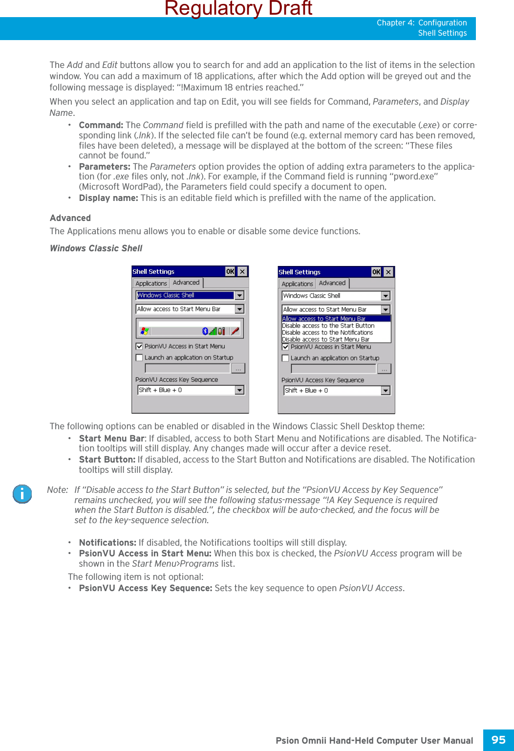 Chapter 4: ConfigurationShell Settings95 Psion Omnii Hand-Held Computer User ManualThe Add and Edit buttons allow you to search for and add an application to the list of items in the selection window. You can add a maximum of 18 applications, after which the Add option will be greyed out and the following message is displayed: “!Maximum 18 entries reached.” When you select an application and tap on Edit, you will see fields for Command, Parameters, and Display Name.•Command: The Command field is prefilled with the path and name of the executable (.exe) or corre-sponding link (.lnk). If the selected file can’t be found (e.g. external memory card has been removed, files have been deleted), a message will be displayed at the bottom of the screen: “These files cannot be found.”•Parameters: The Parameters option provides the option of adding extra parameters to the applica-tion (for .exe files only, not .lnk). For example, if the Command field is running “pword.exe” (Microsoft WordPad), the Parameters field could specify a document to open.•Display name: This is an editable field which is prefilled with the name of the application. AdvancedThe Applications menu allows you to enable or disable some device functions. Windows Classic ShellThe following options can be enabled or disabled in the Windows Classic Shell Desktop theme:•Start Menu Bar: If disabled, access to both Start Menu and Notifications are disabled. The Notifica-tion tooltips will still display. Any changes made will occur after a device reset.•Start Button: If disabled, access to the Start Button and Notifications are disabled. The Notification tooltips will still display.•Notifications: If disabled, the Notifications tooltips will still display.•PsionVU Access in Start Menu: When this box is checked, the PsionVU Access program will be shown in the Start Menu&gt;Programs list.The following item is not optional: •PsionVU Access Key Sequence: Sets the key sequence to open PsionVU Access.Note: If “Disable access to the Start Button” is selected, but the “PsionVU Access by Key Sequence” remains unchecked, you will see the following status-message “!A Key Sequence is required when the Start Button is disabled.”, the checkbox will be auto-checked, and the focus will be set to the key-sequence selection. Regulatory Draft