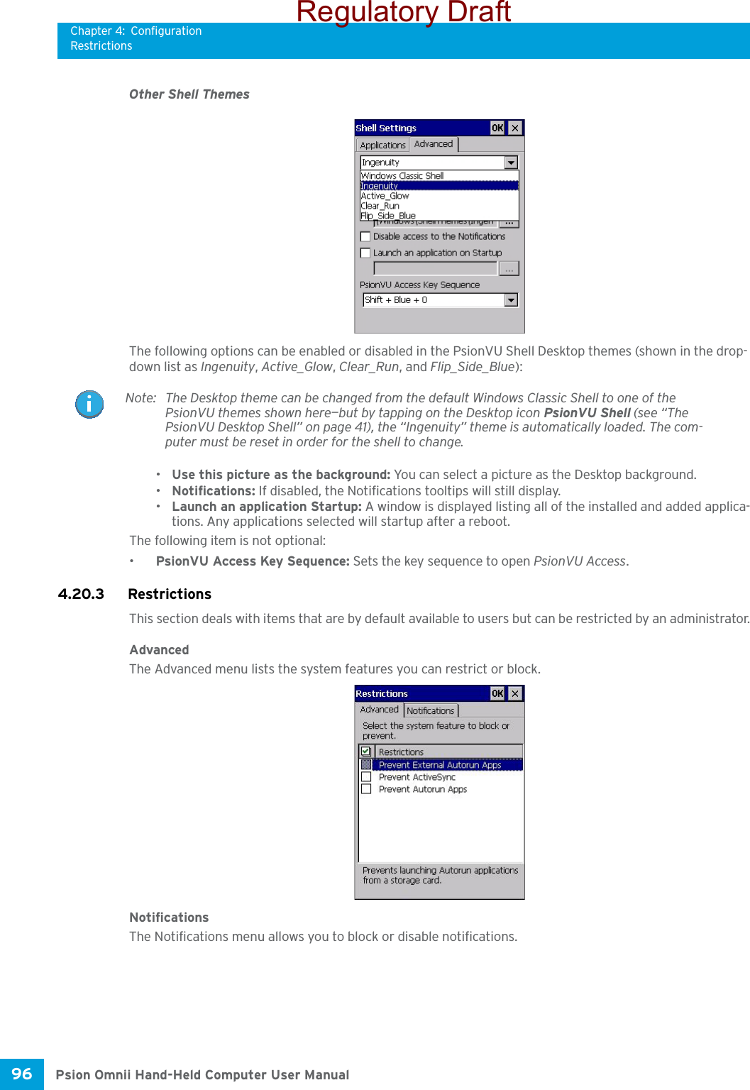 Chapter 4: ConfigurationRestrictionsPsion Omnii Hand-Held Computer User Manual96 Other Shell ThemesThe following options can be enabled or disabled in the PsionVU Shell Desktop themes (shown in the drop-down list as Ingenuity, Active_Glow, Clear_Run, and Flip_Side_Blue):•Use this picture as the background: You can select a picture as the Desktop background.•Notifications: If disabled, the Notifications tooltips will still display.•Launch an application Startup: A window is displayed listing all of the installed and added applica-tions. Any applications selected will startup after a reboot.The following item is not optional: •PsionVU Access Key Sequence: Sets the key sequence to open PsionVU Access.4.20.3 Restrictions This section deals with items that are by default available to users but can be restricted by an administrator.AdvancedThe Advanced menu lists the system features you can restrict or block. NotificationsThe Notifications menu allows you to block or disable notifications. Note: The Desktop theme can be changed from the default Windows Classic Shell to one of the PsionVU themes shown here—but by tapping on the Desktop icon PsionVU Shell (see “The PsionVU Desktop Shell” on page 41), the “Ingenuity” theme is automatically loaded. The com-puter must be reset in order for the shell to change.Regulatory Draft