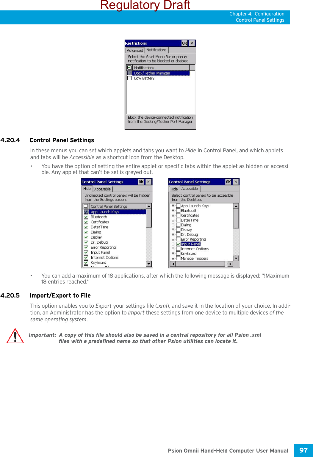 Chapter 4: ConfigurationControl Panel Settings97 Psion Omnii Hand-Held Computer User Manual4.20.4 Control Panel SettingsIn these menus you can set which applets and tabs you want to Hide in Control Panel, and which applets and tabs will be Accessible as a shortcut icon from the Desktop.• You have the option of setting the entire applet or specific tabs within the applet as hidden or accessi-ble. Any applet that can’t be set is greyed out. • You can add a maximum of 18 applications, after which the following message is displayed: “!Maximum 18 entries reached.” 4.20.5 Import/Export to FileThis option enables you to Export your settings file (.xml), and save it in the location of your choice. In addi-tion, an Administrator has the option to Import these settings from one device to multiple devices of the same operating system. Important: A copy of this file should also be saved in a central repository for all Psion .xml files with a predefined name so that other Psion utilities can locate it. Regulatory Draft