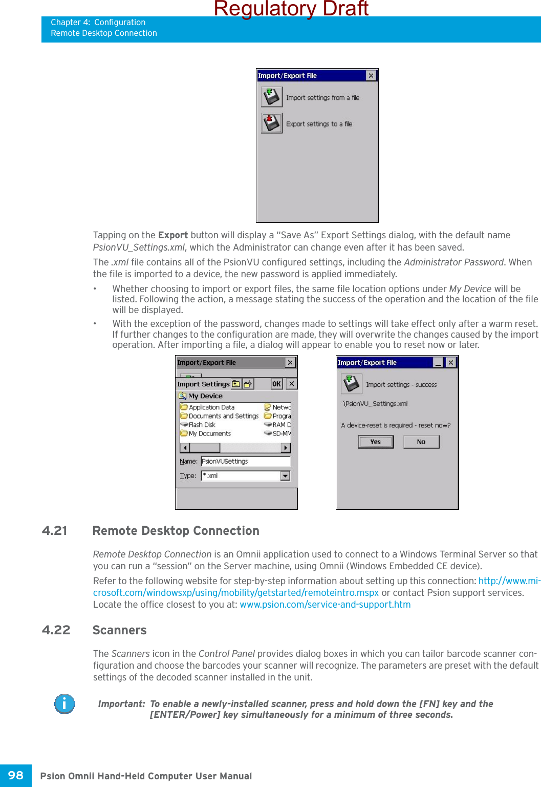 Chapter 4: ConfigurationRemote Desktop ConnectionPsion Omnii Hand-Held Computer User Manual98 Tapping on the Export button will display a “Save As” Export Settings dialog, with the default name PsionVU_Settings.xml, which the Administrator can change even after it has been saved.The .xml file contains all of the PsionVU configured settings, including the Administrator Password. When the file is imported to a device, the new password is applied immediately. • Whether choosing to import or export files, the same file location options under My Device will be listed. Following the action, a message stating the success of the operation and the location of the file will be displayed.• With the exception of the password, changes made to settings will take effect only after a warm reset. If further changes to the configuration are made, they will overwrite the changes caused by the import operation. After importing a file, a dialog will appear to enable you to reset now or later.4.21 Remote Desktop Connection Remote Desktop Connection is an Omnii application used to connect to a Windows Terminal Server so that you can run a “session” on the Server machine, using Omnii (Windows Embedded CE device). Refer to the following website for step-by-step information about setting up this connection: http://www.mi-crosoft.com/windowsxp/using/mobility/getstarted/remoteintro.mspx or contact Psion support services. Locate the office closest to you at: www.psion.com/service-and-support.htm4.22 ScannersThe Scanners icon in the Control Panel provides dialog boxes in which you can tailor barcode scanner con-figuration and choose the barcodes your scanner will recognize. The parameters are preset with the default settings of the decoded scanner installed in the unit. Important: To enable a newly-installed scanner, press and hold down the [FN] key and the [ENTER/Power] key simultaneously for a minimum of three seconds. Regulatory Draft