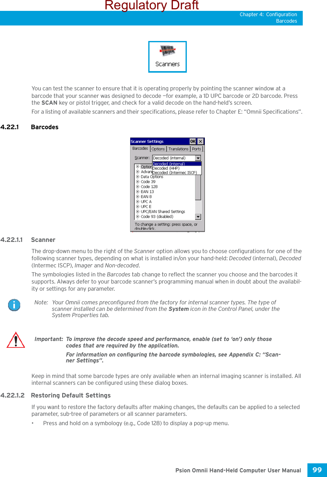 Chapter 4: ConfigurationBarcodes99 Psion Omnii Hand-Held Computer User ManualYou can test the scanner to ensure that it is operating properly by pointing the scanner window at a barcode that your scanner was designed to decode —for example, a 1D UPC barcode or 2D barcode. Press the SCAN key or pistol trigger, and check for a valid decode on the hand-held’s screen.For a listing of available scanners and their specifications, please refer to Chapter E: “Omnii Specifications”. 4.22.1 Barcodes 4.22.1.1 ScannerThe drop-down menu to the right of the Scanner option allows you to choose configurations for one of the following scanner types, depending on what is installed in/on your hand-held: Decoded (internal), Decoded (Intermec ISCP), Imager and Non-decoded.The symbologies listed in the Barcodes tab change to reflect the scanner you choose and the barcodes it supports. Always defer to your barcode scanner’s programming manual when in doubt about the availabil-ity or settings for any parameter. Keep in mind that some barcode types are only available when an internal imaging scanner is installed. All internal scanners can be configured using these dialog boxes. 4.22.1.2 Restoring Default SettingsIf you want to restore the factory defaults after making changes, the defaults can be applied to a selected parameter, sub-tree of parameters or all scanner parameters. • Press and hold on a symbology (e.g., Code 128) to display a pop-up menu.Note: Your Omnii comes preconfigured from the factory for internal scanner types. The type of scanner installed can be determined from the System icon in the Control Panel, under the System Properties tab. Important: To improve the decode speed and performance, enable (set to ‘on’) only those codes that are required by the application.For information on configuring the barcode symbologies, see Appendix C: “Scan-ner Settings”.Regulatory Draft