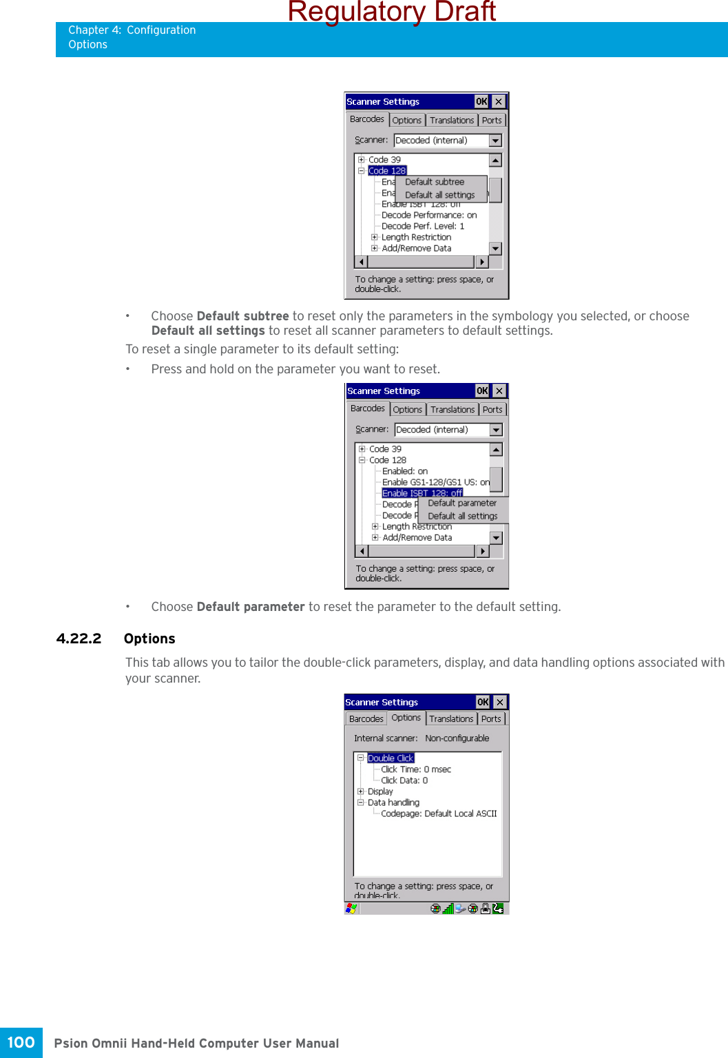 Chapter 4: ConfigurationOptionsPsion Omnii Hand-Held Computer User Manual100 •Choose Default subtree to reset only the parameters in the symbology you selected, or choose Default all settings to reset all scanner parameters to default settings.To reset a single parameter to its default setting:• Press and hold on the parameter you want to reset.•Choose Default parameter to reset the parameter to the default setting.4.22.2 Options This tab allows you to tailor the double-click parameters, display, and data handling options associated with your scanner.Regulatory Draft