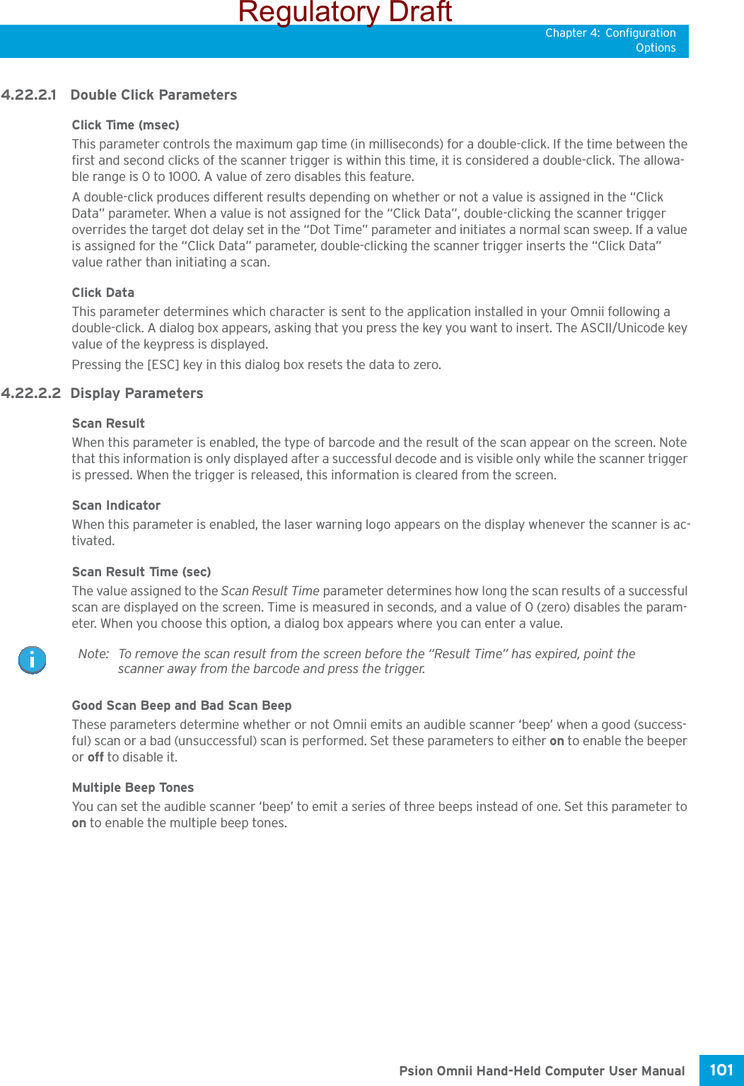 Chapter 4: ConfigurationOptions101 Psion Omnii Hand-Held Computer User Manual4.22.2.1 Double Click ParametersClick Time (msec)This parameter controls the maximum gap time (in milliseconds) for a double-click. If the time between the first and second clicks of the scanner trigger is within this time, it is considered a double-click. The allowa-ble range is 0 to 1000. A value of zero disables this feature.A double-click produces different results depending on whether or not a value is assigned in the “Click Data” parameter. When a value is not assigned for the “Click Data”, double-clicking the scanner trigger overrides the target dot delay set in the “Dot Time” parameter and initiates a normal scan sweep. If a value is assigned for the “Click Data” parameter, double-clicking the scanner trigger inserts the “Click Data” value rather than initiating a scan.Click DataThis parameter determines which character is sent to the application installed in your Omnii following a double-click. A dialog box appears, asking that you press the key you want to insert. The ASCII/Unicode key value of the keypress is displayed. Pressing the [ESC] key in this dialog box resets the data to zero.4.22.2.2 Display ParametersScan ResultWhen this parameter is enabled, the type of barcode and the result of the scan appear on the screen. Note that this information is only displayed after a successful decode and is visible only while the scanner trigger is pressed. When the trigger is released, this information is cleared from the screen.Scan IndicatorWhen this parameter is enabled, the laser warning logo appears on the display whenever the scanner is ac-tivated.Scan Result Time (sec)The value assigned to the Scan Result Time parameter determines how long the scan results of a successful scan are displayed on the screen. Time is measured in seconds, and a value of 0 (zero) disables the param-eter. When you choose this option, a dialog box appears where you can enter a value.Good Scan Beep and Bad Scan Beep These parameters determine whether or not Omnii emits an audible scanner ‘beep’ when a good (success-ful) scan or a bad (unsuccessful) scan is performed. Set these parameters to either on to enable the beeper or off to disable it.Multiple Beep Tones You can set the audible scanner ‘beep’ to emit a series of three beeps instead of one. Set this parameter to on to enable the multiple beep tones.Note: To remove the scan result from the screen before the “Result Time” has expired, point the scanner away from the barcode and press the trigger.Regulatory Draft