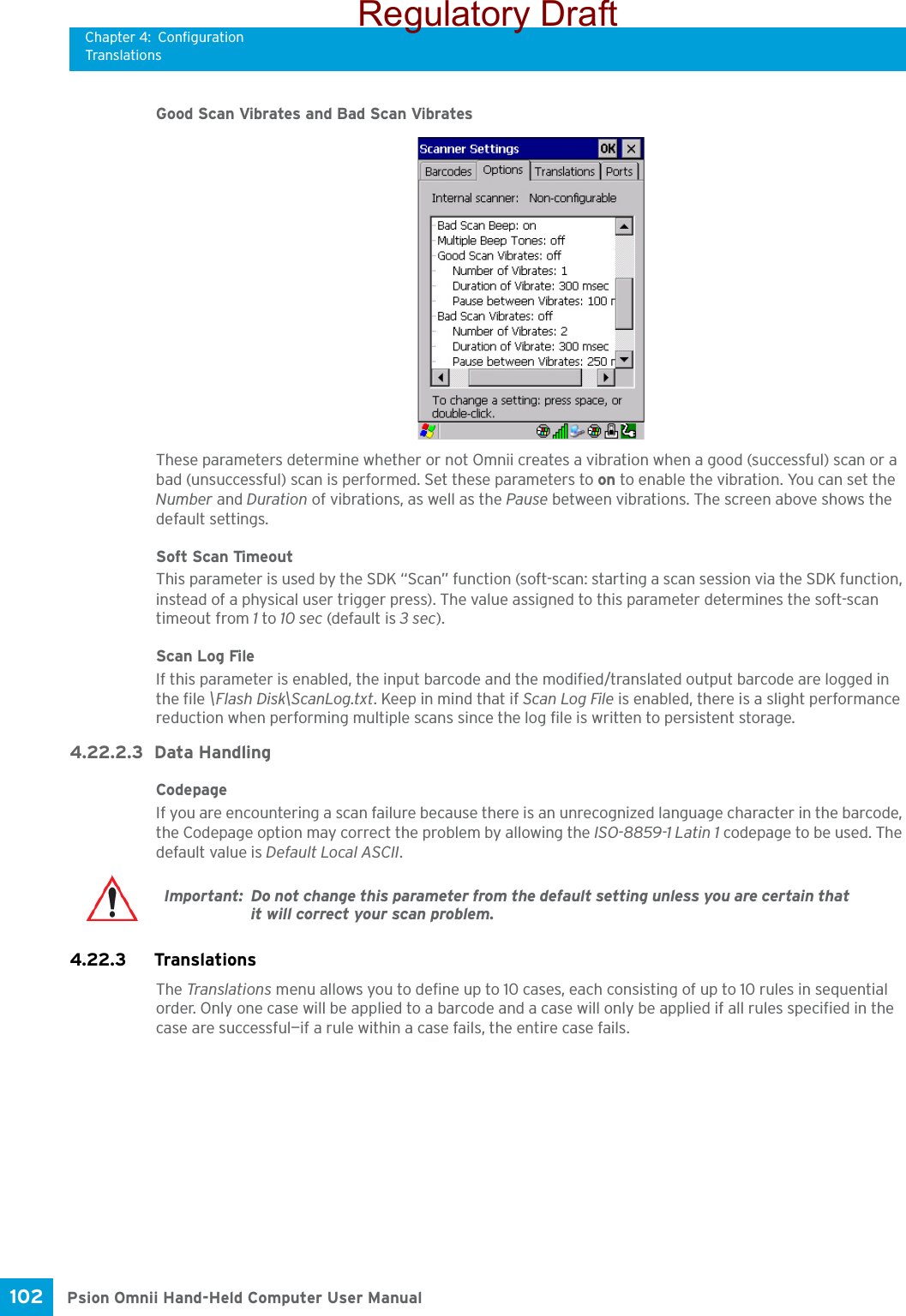 Chapter 4: ConfigurationTranslationsPsion Omnii Hand-Held Computer User Manual102 Good Scan Vibrates and Bad Scan VibratesThese parameters determine whether or not Omnii creates a vibration when a good (successful) scan or a bad (unsuccessful) scan is performed. Set these parameters to on to enable the vibration. You can set the Number and Duration of vibrations, as well as the Pause between vibrations. The screen above shows the default settings.Soft Scan TimeoutThis parameter is used by the SDK “Scan” function (soft-scan: starting a scan session via the SDK function, instead of a physical user trigger press). The value assigned to this parameter determines the soft-scan timeout from 1 to 10 sec (default is 3 sec). Scan Log FileIf this parameter is enabled, the input barcode and the modified/translated output barcode are logged in the file \Flash Disk\ScanLog.txt. Keep in mind that if Scan Log File is enabled, there is a slight performance reduction when performing multiple scans since the log file is written to persistent storage.4.22.2.3 Data HandlingCodepage If you are encountering a scan failure because there is an unrecognized language character in the barcode, the Codepage option may correct the problem by allowing the ISO-8859-1 Latin 1 codepage to be used. The default value is Default Local ASCII. 4.22.3 Translations The Translations menu allows you to define up to 10 cases, each consisting of up to 10 rules in sequential order. Only one case will be applied to a barcode and a case will only be applied if all rules specified in the case are successful—if a rule within a case fails, the entire case fails.Important: Do not change this parameter from the default setting unless you are certain that it will correct your scan problem.Regulatory Draft