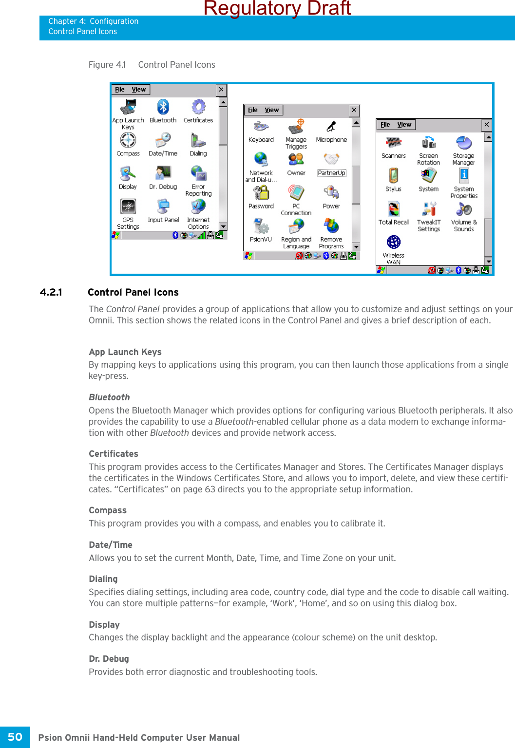 Chapter 4: ConfigurationControl Panel IconsPsion Omnii Hand-Held Computer User Manual50 Figure 4.1  Control Panel Icons4.2.1 Control Panel IconsThe Control Panel provides a group of applications that allow you to customize and adjust settings on your Omnii. This section shows the related icons in the Control Panel and gives a brief description of each. App Launch KeysBy mapping keys to applications using this program, you can then launch those applications from a single key-press.BluetoothOpens the Bluetooth Manager which provides options for configuring various Bluetooth peripherals. It also provides the capability to use a Bluetooth-enabled cellular phone as a data modem to exchange informa-tion with other Bluetooth devices and provide network access.CertificatesThis program provides access to the Certificates Manager and Stores. The Certificates Manager displays the certificates in the Windows Certificates Store, and allows you to import, delete, and view these certifi-cates. “Certificates” on page 63 directs you to the appropriate setup information. CompassThis program provides you with a compass, and enables you to calibrate it. Date/TimeAllows you to set the current Month, Date, Time, and Time Zone on your unit.DialingSpecifies dialing settings, including area code, country code, dial type and the code to disable call waiting. You can store multiple patterns—for example, ‘Work’, ‘Home’, and so on using this dialog box.DisplayChanges the display backlight and the appearance (colour scheme) on the unit desktop.Dr. DebugProvides both error diagnostic and troubleshooting tools.Regulatory Draft