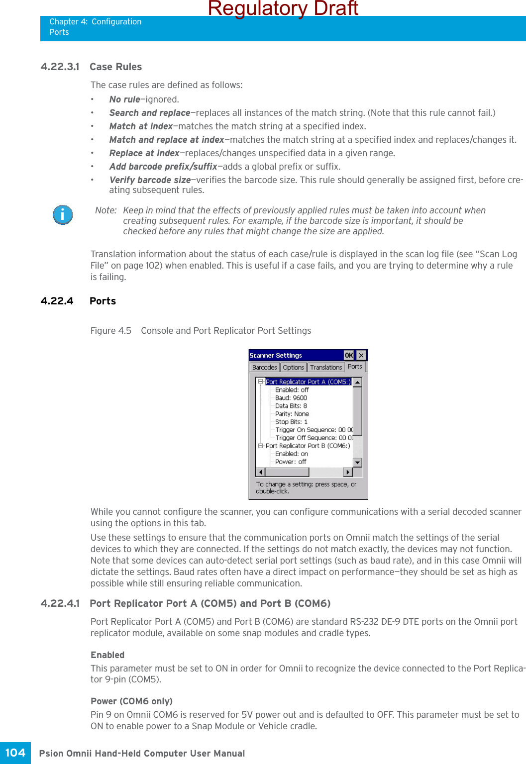 Chapter 4: ConfigurationPortsPsion Omnii Hand-Held Computer User Manual104 4.22.3.1 Case RulesThe case rules are defined as follows:•No rule—ignored.•Search and replace—replaces all instances of the match string. (Note that this rule cannot fail.)•Match at index—matches the match string at a specified index.•Match and replace at index—matches the match string at a specified index and replaces/changes it.•Replace at index—replaces/changes unspecified data in a given range.•Add barcode prefix/suffix—adds a global prefix or suffix.•Verify barcode size—verifies the barcode size. This rule should generally be assigned first, before cre-ating subsequent rules.Translation information about the status of each case/rule is displayed in the scan log file (see “Scan Log File” on page 102) when enabled. This is useful if a case fails, and you are trying to determine why a rule is failing. 4.22.4 Ports Figure 4.5  Console and Port Replicator Port SettingsWhile you cannot configure the scanner, you can configure communications with a serial decoded scanner using the options in this tab.Use these settings to ensure that the communication ports on Omnii match the settings of the serial devices to which they are connected. If the settings do not match exactly, the devices may not function. Note that some devices can auto-detect serial port settings (such as baud rate), and in this case Omnii will dictate the settings. Baud rates often have a direct impact on performance—they should be set as high as possible while still ensuring reliable communication.4.22.4.1 Port Replicator Port A (COM5) and Port B (COM6)Port Replicator Port A (COM5) and Port B (COM6) are standard RS-232 DE-9 DTE ports on the Omnii port replicator module, available on some snap modules and cradle types. EnabledThis parameter must be set to ON in order for Omnii to recognize the device connected to the Port Replica-tor 9-pin (COM5).Power (COM6 only)Pin 9 on Omnii COM6 is reserved for 5V power out and is defaulted to OFF. This parameter must be set to ON to enable power to a Snap Module or Vehicle cradle. Note: Keep in mind that the effects of previously applied rules must be taken into account when creating subsequent rules. For example, if the barcode size is important, it should be checked before any rules that might change the size are applied.Regulatory Draft