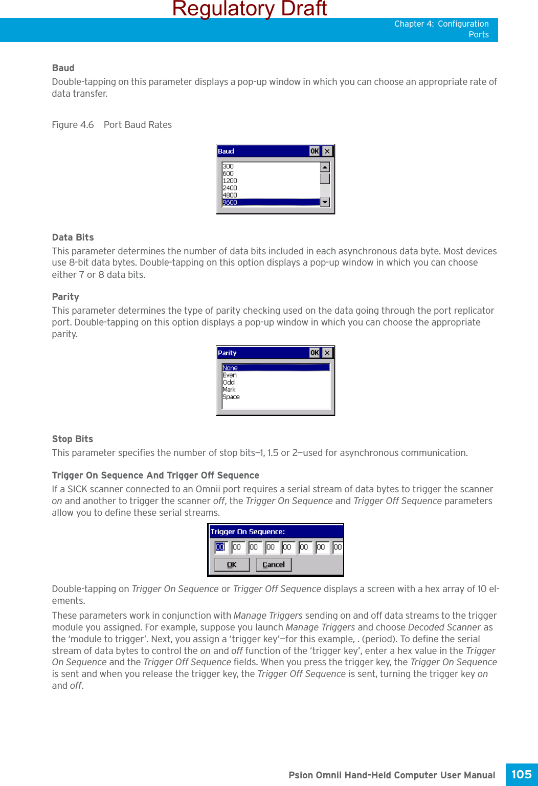 Chapter 4: ConfigurationPorts105 Psion Omnii Hand-Held Computer User ManualBaudDouble-tapping on this parameter displays a pop-up window in which you can choose an appropriate rate of data transfer.Figure 4.6  Port Baud RatesData BitsThis parameter determines the number of data bits included in each asynchronous data byte. Most devices use 8-bit data bytes. Double-tapping on this option displays a pop-up window in which you can choose either 7 or 8 data bits.ParityThis parameter determines the type of parity checking used on the data going through the port replicator port. Double-tapping on this option displays a pop-up window in which you can choose the appropriate parity.Stop BitsThis parameter specifies the number of stop bits—1, 1.5 or 2—used for asynchronous communication.Trigger On Sequence And Trigger Off SequenceIf a SICK scanner connected to an Omnii port requires a serial stream of data bytes to trigger the scanner on and another to trigger the scanner off, the Trigger On Sequence and Trigger Off Sequence parameters allow you to define these serial streams.Double-tapping on Trigger On Sequence or Trigger Off Seq uence displays a screen with a hex array of 10 el-ements.These parameters work in conjunction with Manage Triggers sending on and off data streams to the trigger module you assigned. For example, suppose you launch Manage Triggers and choose Decoded Scanner as the ‘module to trigger’. Next, you assign a ‘trigger key’—for this example, . (period). To define the serial stream of data bytes to control the on and off function of the ‘trigger key’, enter a hex value in the Trigger On Sequence and the Trigger Off Sequence fields. When you press the trigger key, the Trigger On Sequence is sent and when you release the trigger key, the Trigger Off Sequence is sent, turning the trigger key on and off.Regulatory Draft