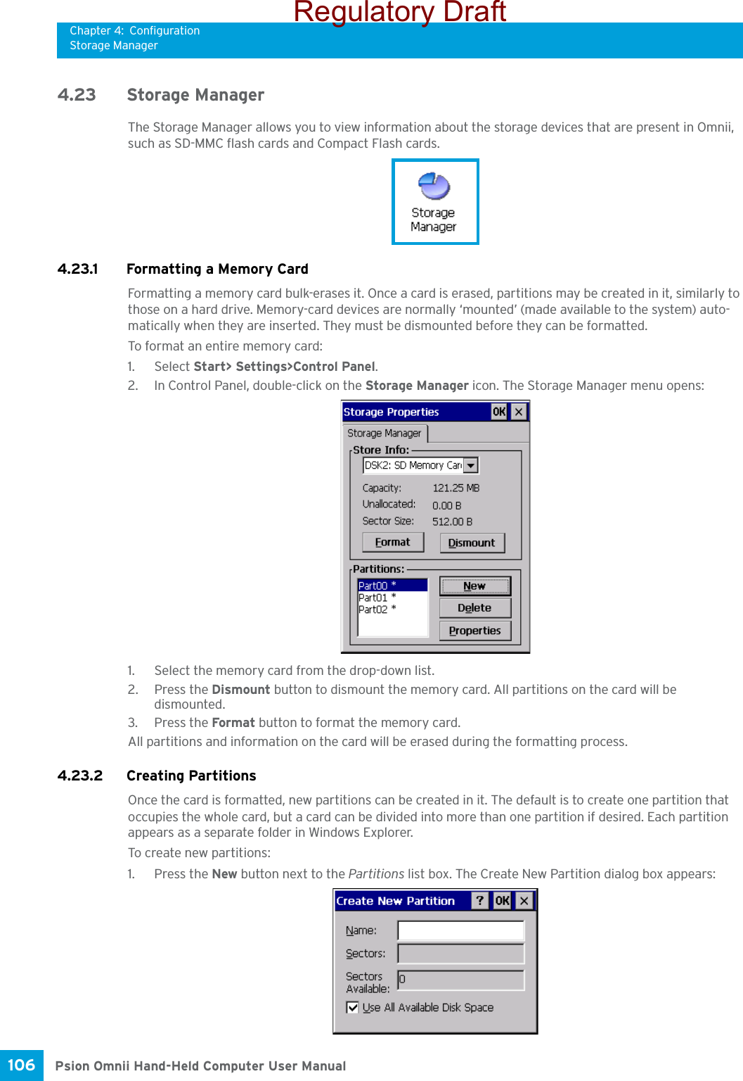 Chapter 4: ConfigurationStorage ManagerPsion Omnii Hand-Held Computer User Manual106 4.23 Storage ManagerThe Storage Manager allows you to view information about the storage devices that are present in Omnii, such as SD-MMC flash cards and Compact Flash cards.4.23.1 Formatting a Memory CardFormatting a memory card bulk-erases it. Once a card is erased, partitions may be created in it, similarly to those on a hard drive. Memory-card devices are normally ‘mounted’ (made available to the system) auto-matically when they are inserted. They must be dismounted before they can be formatted.To format an entire memory card:1. Select Start&gt; Settings&gt;Control Panel. 2. In Control Panel, double-click on the Storage Manager icon. The Storage Manager menu opens:1. Select the memory card from the drop-down list.2. Press the Dismount button to dismount the memory card. All partitions on the card will be dismounted.3. Press the Format button to format the memory card.All partitions and information on the card will be erased during the formatting process.4.23.2 Creating PartitionsOnce the card is formatted, new partitions can be created in it. The default is to create one partition that occupies the whole card, but a card can be divided into more than one partition if desired. Each partition appears as a separate folder in Windows Explorer.To create new partitions:1. Press the New button next to the Partitions list box. The Create New Partition dialog box appears:Regulatory Draft