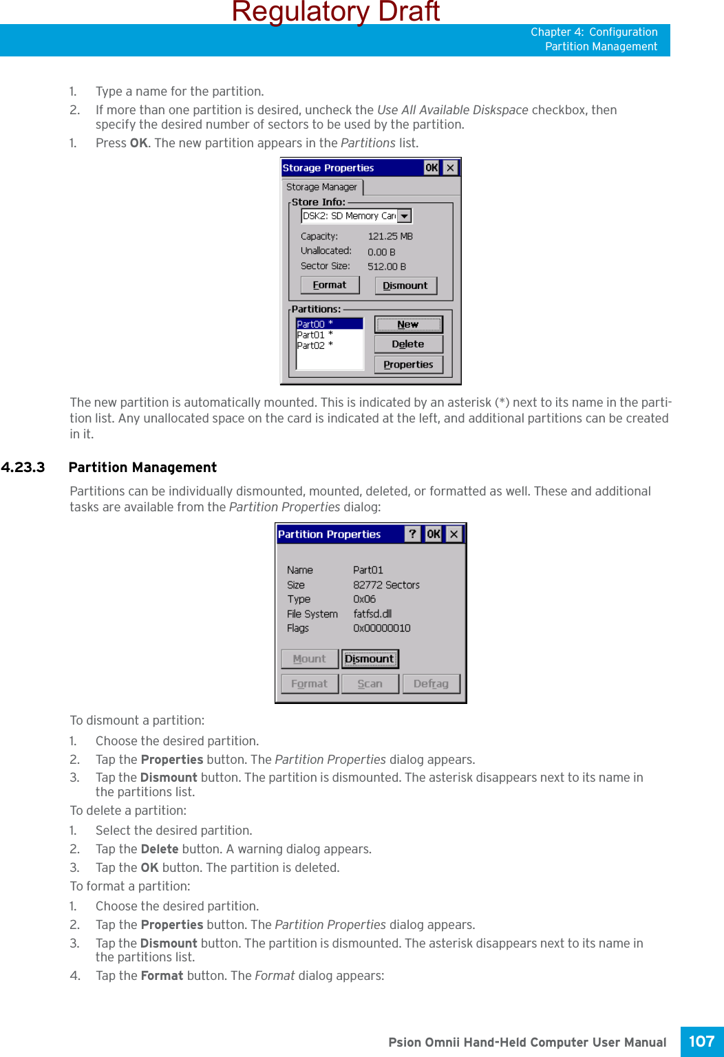 Chapter 4: ConfigurationPartition Management107 Psion Omnii Hand-Held Computer User Manual1. Type a name for the partition. 2. If more than one partition is desired, uncheck the Use All Available Diskspace checkbox, then specify the desired number of sectors to be used by the partition.1. Press OK. The new partition appears in the Partitions list.The new partition is automatically mounted. This is indicated by an asterisk (*) next to its name in the parti-tion list. Any unallocated space on the card is indicated at the left, and additional partitions can be created in it. 4.23.3 Partition ManagementPartitions can be individually dismounted, mounted, deleted, or formatted as well. These and additional tasks are available from the Partition Properties dialog:To dismount a partition:1. Choose the desired partition. 2. Tap the Properties button. The Partition Properties dialog appears.3. Tap the Dismount button. The partition is dismounted. The asterisk disappears next to its name in the partitions list.To delete a partition:1. Select the desired partition. 2. Tap the Delete button. A warning dialog appears.3. Tap the OK button. The partition is deleted.To format a partition:1. Choose the desired partition. 2. Tap the Properties button. The Partition Properties dialog appears.3. Tap the Dismount button. The partition is dismounted. The asterisk disappears next to its name in the partitions list.4. Tap the Format button. The Format dialog appears: Regulatory Draft