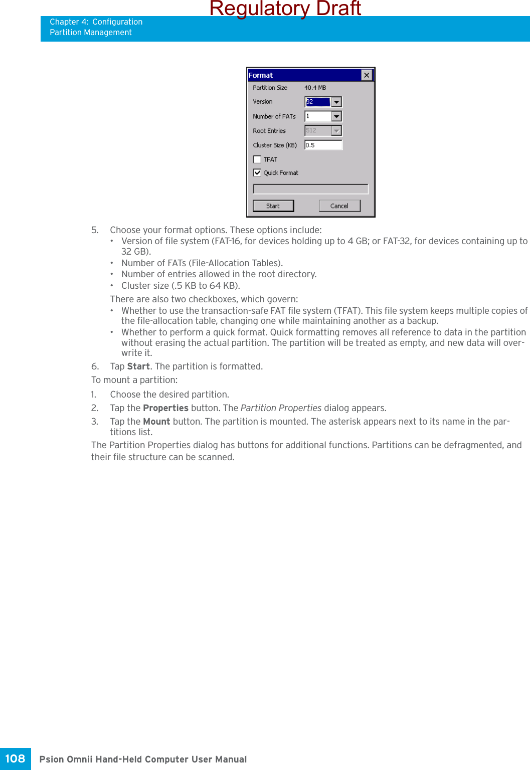 Chapter 4: ConfigurationPartition ManagementPsion Omnii Hand-Held Computer User Manual108 5. Choose your format options. These options include:• Version of file system (FAT-16, for devices holding up to 4 GB; or FAT-32, for devices containing up to 32 GB).• Number of FATs (File-Allocation Tables).• Number of entries allowed in the root directory.• Cluster size (.5 KB to 64 KB).There are also two checkboxes, which govern:• Whether to use the transaction-safe FAT file system (TFAT). This file system keeps multiple copies of the file-allocation table, changing one while maintaining another as a backup.• Whether to perform a quick format. Quick formatting removes all reference to data in the partition without erasing the actual partition. The partition will be treated as empty, and new data will over-write it.6. Tap Start. The partition is formatted. To mount a partition:1. Choose the desired partition. 2. Tap the Properties button. The Partition Properties dialog appears.3. Tap the Mount button. The partition is mounted. The asterisk appears next to its name in the par-titions list.The Partition Properties dialog has buttons for additional functions. Partitions can be defragmented, and their file structure can be scanned.Regulatory Draft