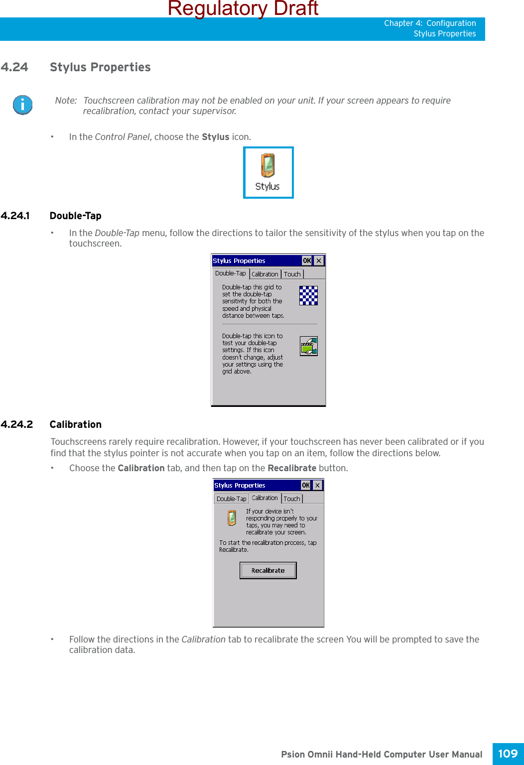 Chapter 4: ConfigurationStylus Properties109 Psion Omnii Hand-Held Computer User Manual4.24 Stylus Properties•In the Control Panel, choose the Stylus icon.4.24.1 Double-Tap•In the Double-Tap menu, follow the directions to tailor the sensitivity of the stylus when you tap on the touchscreen.4.24.2 CalibrationTouchscreens rarely require recalibration. However, if your touchscreen has never been calibrated or if you find that the stylus pointer is not accurate when you tap on an item, follow the directions below.• Choose the Calibration tab, and then tap on the Recalibrate button.• Follow the directions in the Calibration tab to recalibrate the screen You will be prompted to save the calibration data.Note: Touchscreen calibration may not be enabled on your unit. If your screen appears to require recalibration, contact your supervisor.Regulatory Draft