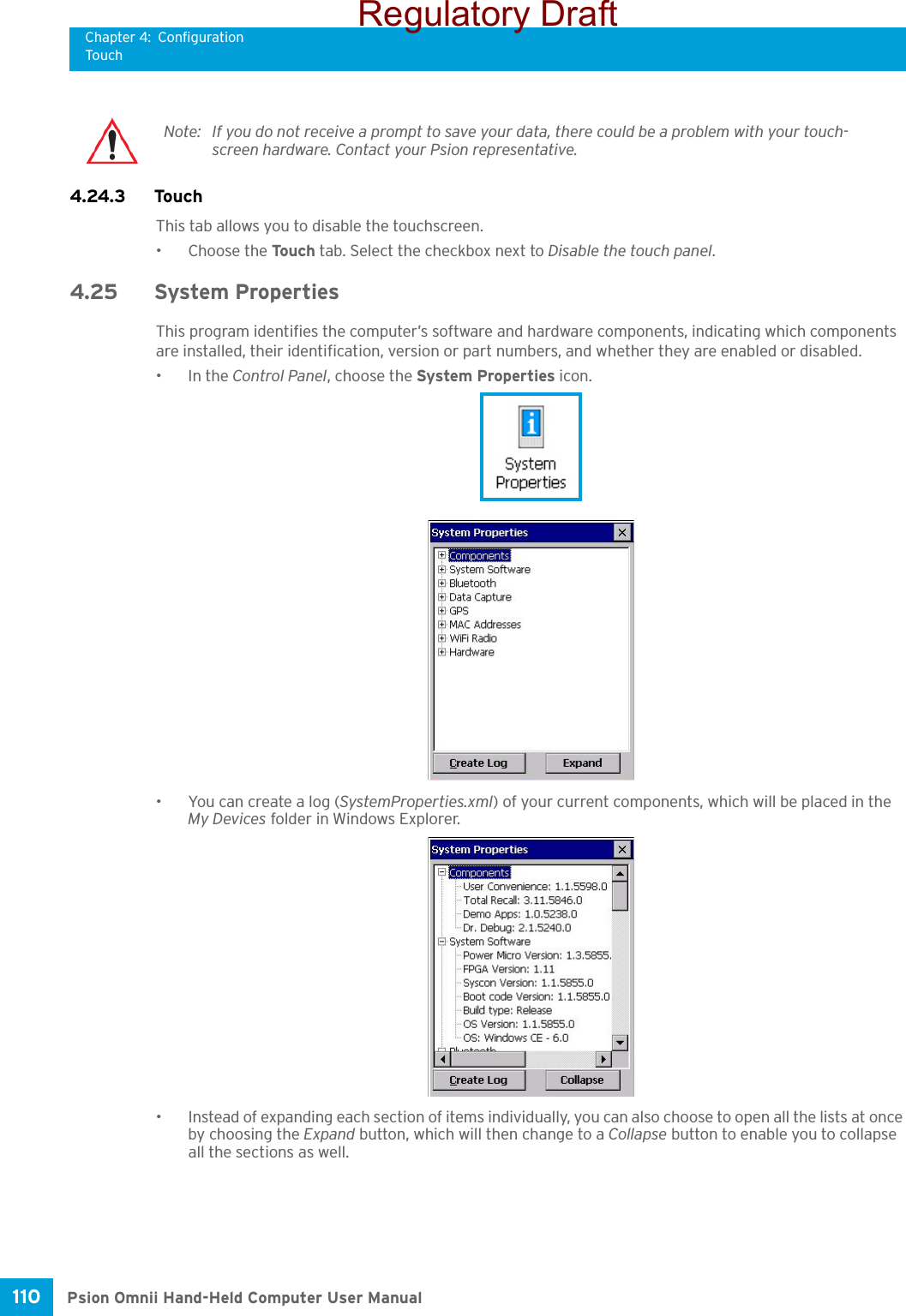 Chapter 4: ConfigurationTouchPsion Omnii Hand-Held Computer User Manual110 4.24.3 TouchThis tab allows you to disable the touchscreen.• Choose the Touc h  tab. Select the checkbox next to Disable the touch panel.4.25 System PropertiesThis program identifies the computer’s software and hardware components, indicating which components are installed, their identification, version or part numbers, and whether they are enabled or disabled. •In the Control Panel, choose the System Properties icon.•You can create a log (SystemProperties.xml) of your current components, which will be placed in the My Devices folder in Windows Explorer. • Instead of expanding each section of items individually, you can also choose to open all the lists at once by choosing the Expand button, which will then change to a Collapse button to enable you to collapse all the sections as well.Note: If you do not receive a prompt to save your data, there could be a problem with your touch-screen hardware. Contact your Psion representative.Regulatory Draft