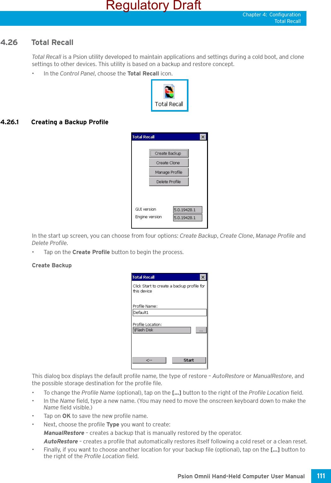 Chapter 4: ConfigurationTotal Recall111 Psion Omnii Hand-Held Computer User Manual4.26 Total RecallTotal Recall is a Psion utility developed to maintain applications and settings during a cold boot, and clone settings to other devices. This utility is based on a backup and restore concept. •In the Control Panel, choose the Total Recall icon.4.26.1 Creating a Backup ProfileIn the start up screen, you can choose from four options: Create Backup, Create Clone, Manage Profile and Delete Profile.•Tap on the Create Profile button to begin the process.Create BackupThis dialog box displays the default profile name, the type of restore – AutoRestore or ManualRestore, and the possible storage destination for the profile file.•To change the Profile Name (optional), tap on the [...] button to the right of the Profile Location field.•In the Name field, type a new name. (You may need to move the onscreen keyboard down to make the Name field visible.)•Tap on OK to save the new profile name.• Next, choose the profile Type  you want to create:ManualRestore – creates a backup that is manually restored by the operator.AutoRestore – creates a profile that automatically restores itself following a cold reset or a clean reset.• Finally, if you want to choose another location for your backup file (optional), tap on the [...] button to the right of the Profile Location field.Regulatory Draft