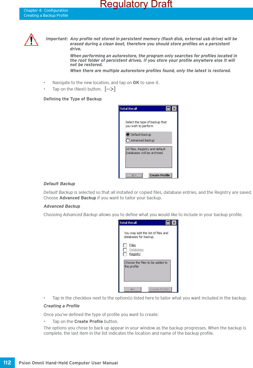 Chapter 4: ConfigurationCreating a Backup ProfilePsion Omnii Hand-Held Computer User Manual112 • Navigate to the new location, and tap on OK to save it.• Tap on the (Next) button.   Defining the Type of BackupDefault BackupDefault Backup is selected so that all installed or copied files, database entries, and the Registry are saved. Choose Advanced Backup if you want to tailor your backup.Advanced BackupChoosing Advanced Backup allows you to define what you would like to include in your backup profile. • Tap in the checkbox next to the option(s) listed here to tailor what you want included in the backup.Creating a ProfileOnce you’ve defined the type of profile you want to create:• Tap on the Create Profile button.The options you chose to back up appear in your window as the backup progresses. When the backup is complete, the last item in the list indicates the location and name of the backup profile.Important: Any profile not stored in persistent memory (flash disk, external usb drive) will be erased during a clean boot, therefore you should store profiles on a persistent drive. When performing an autorestore, the program only searches for profiles located in the root folder of persistent drives. If you store your profile anywhere else it will not be restored. When there are multiple autorestore profiles found, only the latest is restored. Regulatory Draft