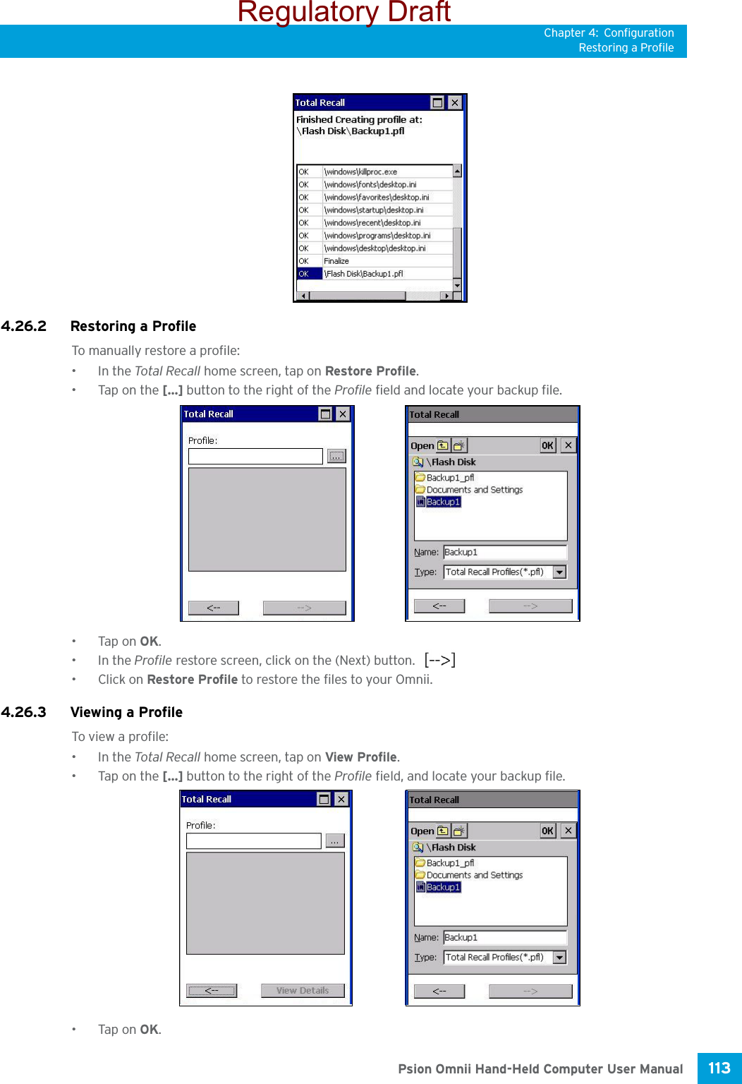 Chapter 4: ConfigurationRestoring a Profile113 Psion Omnii Hand-Held Computer User Manual4.26.2 Restoring a ProfileTo manually restore a profile:•In the Total Recall home screen, tap on Restore Profile. •Tap on the [...] button to the right of the Profile field and locate your backup file.•Tap on OK.•In the Profile restore screen, click on the (Next) button. • Click on Restore Profile to restore the files to your Omnii.4.26.3 Viewing a ProfileTo view a profile:•In the Total Recall home screen, tap on View Profile. •Tap on the [...] button to the right of the Profile field, and locate your backup file.•Tap on OK.Regulatory Draft