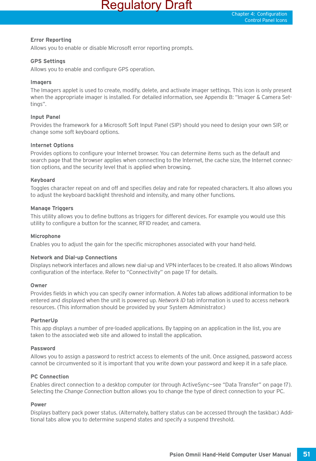 Chapter 4: ConfigurationControl Panel Icons51 Psion Omnii Hand-Held Computer User ManualError ReportingAllows you to enable or disable Microsoft error reporting prompts.GPS SettingsAllows you to enable and configure GPS operation.ImagersThe Imagers applet is used to create, modify, delete, and activate imager settings. This icon is only present when the appropriate imager is installed. For detailed information, see Appendix B: “Imager &amp; Camera Set-tings”.Input PanelProvides the framework for a Microsoft Soft Input Panel (SIP) should you need to design your own SIP, or change some soft keyboard options.Internet OptionsProvides options to configure your Internet browser. You can determine items such as the default and search page that the browser applies when connecting to the Internet, the cache size, the Internet connec-tion options, and the security level that is applied when browsing.KeyboardToggles character repeat on and off and specifies delay and rate for repeated characters. It also allows you to adjust the keyboard backlight threshold and intensity, and many other functions.Manage Triggers This utility allows you to define buttons as triggers for different devices. For example you would use this utility to configure a button for the scanner, RFID reader, and camera. Microphone Enables you to adjust the gain for the specific microphones associated with your hand-held.Network and Dial-up ConnectionsDisplays network interfaces and allows new dial-up and VPN interfaces to be created. It also allows Windows configuration of the interface. Refer to “Connectivity” on page 17 for details.OwnerProvides fields in which you can specify owner information. A Notes tab allows additional information to be entered and displayed when the unit is powered up. Network ID tab information is used to access network resources. (This information should be provided by your System Administrator.)PartnerUpThis app displays a number of pre-loaded applications. By tapping on an application in the list, you are taken to the associated web site and allowed to install the application. PasswordAllows you to assign a password to restrict access to elements of the unit. Once assigned, password access cannot be circumvented so it is important that you write down your password and keep it in a safe place. PC ConnectionEnables direct connection to a desktop computer (or through ActiveSync—see “Data Transfer” on page 17). Selecting the Change Connection button allows you to change the type of direct connection to your PC.PowerDisplays battery pack power status. (Alternately, battery status can be accessed through the taskbar.) Addi-tional tabs allow you to determine suspend states and specify a suspend threshold. Regulatory Draft
