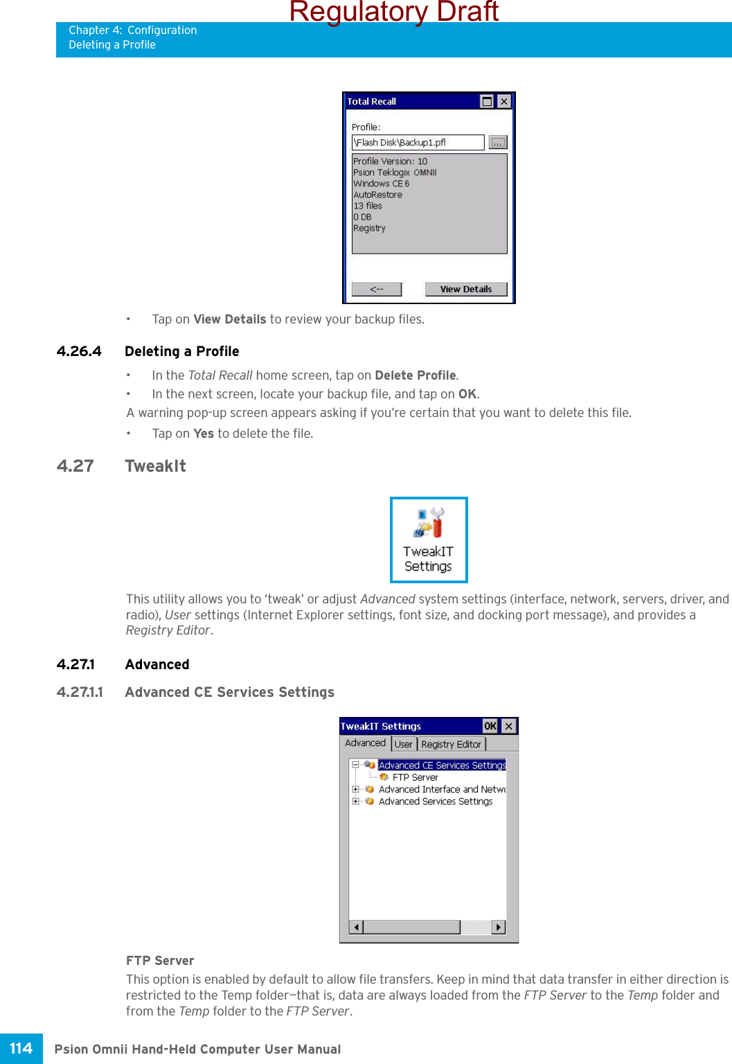 Chapter 4: ConfigurationDeleting a ProfilePsion Omnii Hand-Held Computer User Manual114 •Tap on View Details to review your backup files.4.26.4 Deleting a Profile•In the Total Recall home screen, tap on Delete Profile.• In the next screen, locate your backup file, and tap on OK.A warning pop-up screen appears asking if you’re certain that you want to delete this file.•Tap on Ye s  to delete the file.4.27 TweakItThis utility allows you to ‘tweak’ or adjust Advanced system settings (interface, network, servers, driver, and radio), User settings (Internet Explorer settings, font size, and docking port message), and provides a Registry Editor.4.27.1 Advanced4.27.1.1 Advanced CE Services SettingsFTP ServerThis option is enabled by default to allow file transfers. Keep in mind that data transfer in either direction is restricted to the Temp folder—that is, data are always loaded from the FTP Server to the Temp folder and from the Temp folder to the FTP Server.Regulatory Draft