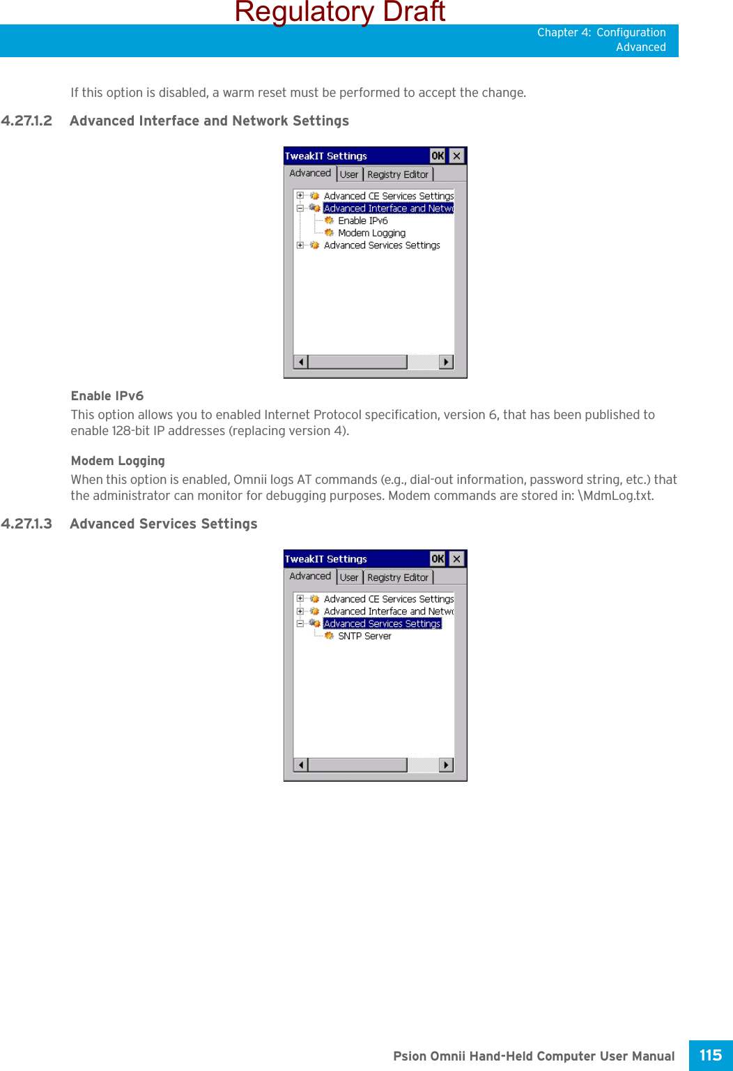 Chapter 4: ConfigurationAdvanced115 Psion Omnii Hand-Held Computer User ManualIf this option is disabled, a warm reset must be performed to accept the change.4.27.1.2 Advanced Interface and Network SettingsEnable IPv6This option allows you to enabled Internet Protocol specification, version 6, that has been published to enable 128-bit IP addresses (replacing version 4).Modem LoggingWhen this option is enabled, Omnii logs AT commands (e.g., dial-out information, password string, etc.) that the administrator can monitor for debugging purposes. Modem commands are stored in: \MdmLog.txt.4.27.1.3 Advanced Services SettingsRegulatory Draft