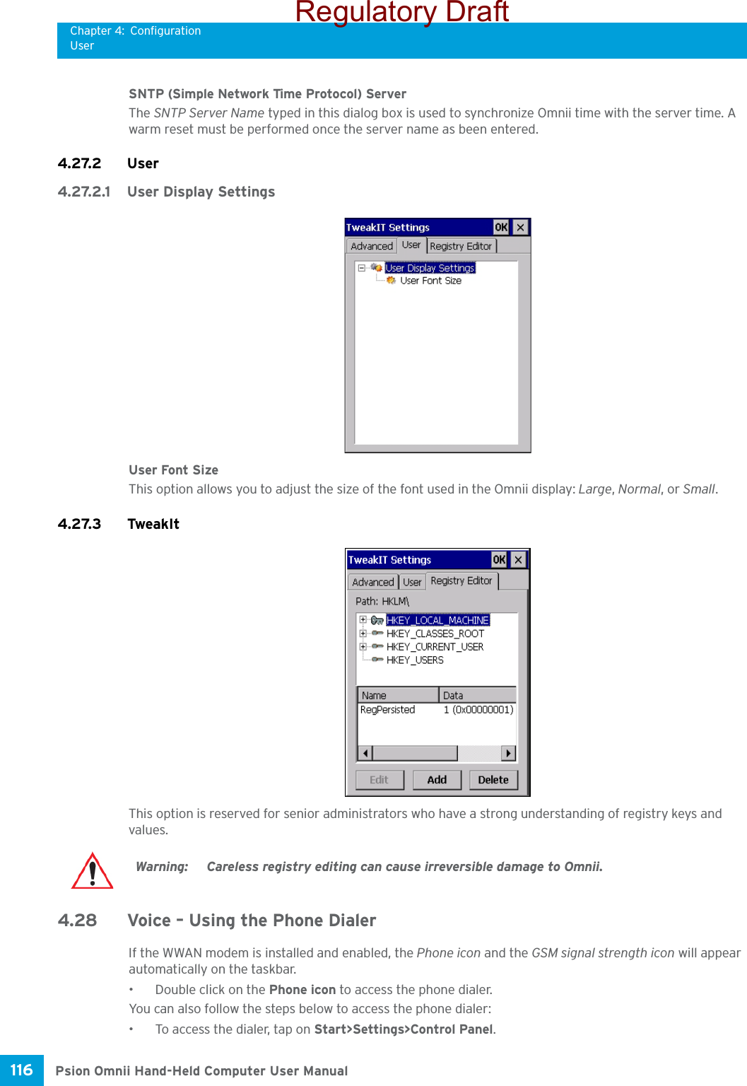 Chapter 4: ConfigurationUserPsion Omnii Hand-Held Computer User Manual116 SNTP (Simple Network Time Protocol) ServerThe SNTP Server Name typed in this dialog box is used to synchronize Omnii time with the server time. A warm reset must be performed once the server name as been entered.4.27.2 User4.27.2.1 User Display SettingsUser Font SizeThis option allows you to adjust the size of the font used in the Omnii display: Large, Normal, or Small.4.27.3 TweakItThis option is reserved for senior administrators who have a strong understanding of registry keys and values. 4.28 Voice – Using the Phone DialerIf the WWAN modem is installed and enabled, the Phone icon and the GSM signal strength icon will appear automatically on the taskbar. • Double click on the Phone icon to access the phone dialer.You can also follow the steps below to access the phone dialer:• To access the dialer, tap on Start&gt;Settings&gt;Control Panel.Warning: Careless registry editing can cause irreversible damage to Omnii.Regulatory Draft