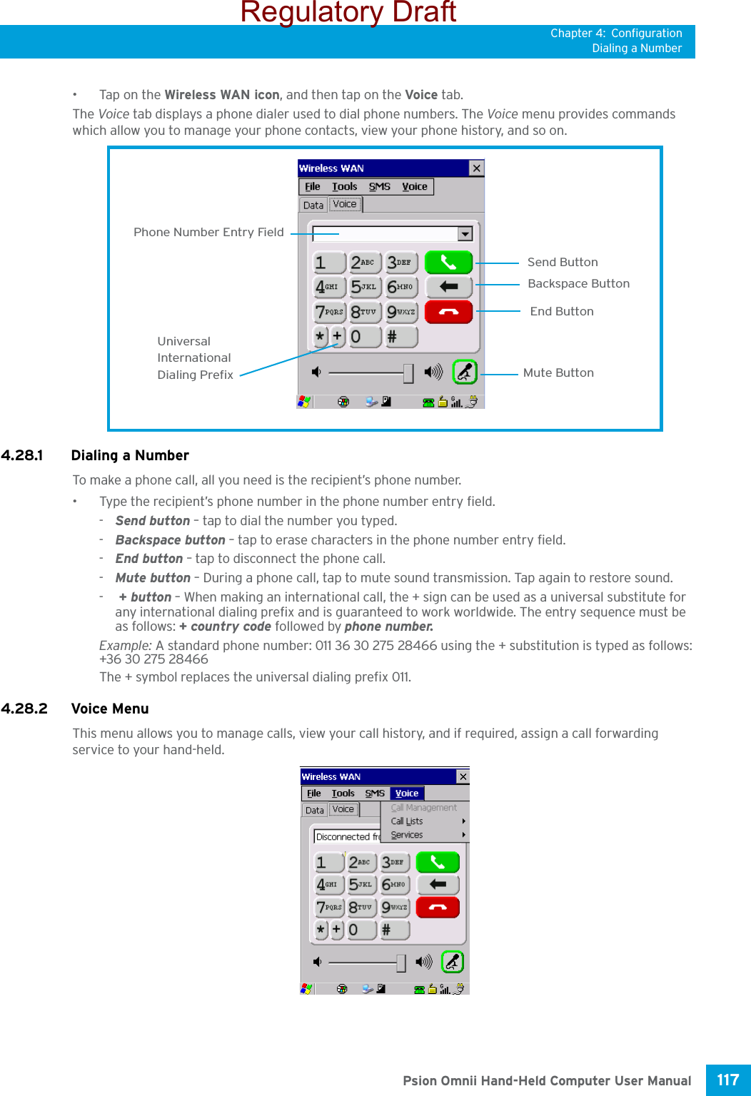 Chapter 4: ConfigurationDialing a Number117 Psion Omnii Hand-Held Computer User Manual•Tap on the Wireless WAN icon, and then tap on the Voice tab.The Voice tab displays a phone dialer used to dial phone numbers. The Voice menu provides commands which allow you to manage your phone contacts, view your phone history, and so on.4.28.1 Dialing a NumberTo make a phone call, all you need is the recipient’s phone number.• Type the recipient’s phone number in the phone number entry field.-Send button – tap to dial the number you typed.-Backspace button – tap to erase characters in the phone number entry field.-End button – tap to disconnect the phone call.-Mute button – During a phone call, tap to mute sound transmission. Tap again to restore sound.- + button – When making an international call, the + sign can be used as a universal substitute for any international dialing prefix and is guaranteed to work worldwide. The entry sequence must be as follows: + country code followed by phone number.Example: A standard phone number: 011 36 30 275 28466 using the + substitution is typed as follows: +36 30 275 28466The + symbol replaces the universal dialing prefix 011.4.28.2 Voice MenuThis menu allows you to manage calls, view your call history, and if required, assign a call forwarding service to your hand-held.Send ButtonBackspace ButtonEnd ButtonPhone Number Entry FieldUniversalInternationalDialing Prefix Mute ButtonRegulatory Draft