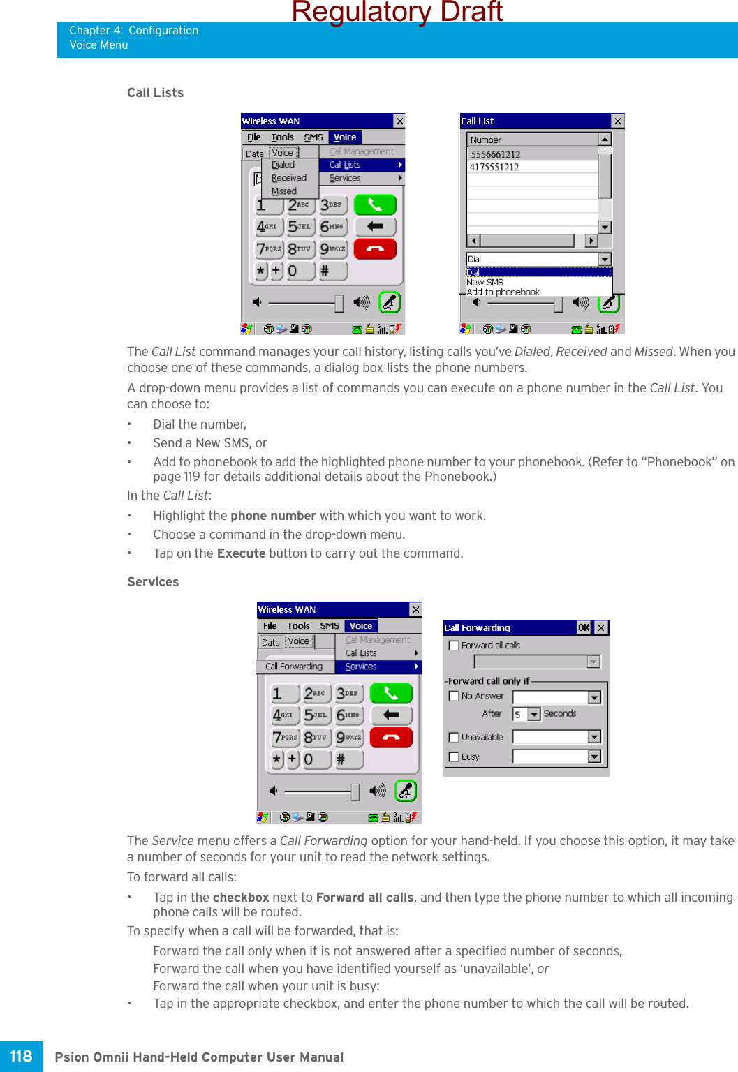 Chapter 4: ConfigurationVoice MenuPsion Omnii Hand-Held Computer User Manual118 Call ListsThe Call List command manages your call history, listing calls you’ve Dialed, Received and Missed. When you choose one of these commands, a dialog box lists the phone numbers. A drop-down menu provides a list of commands you can execute on a phone number in the Call List. You can choose to:• Dial the number,• Send a New SMS, or• Add to phonebook to add the highlighted phone number to your phonebook. (Refer to “Phonebook” on page 119 for details additional details about the Phonebook.)In the Call List:• Highlight the phone number with which you want to work.• Choose a command in the drop-down menu.• Tap on the Execute button to carry out the command.ServicesThe Service menu offers a Call Forwarding option for your hand-held. If you choose this option, it may take a number of seconds for your unit to read the network settings.To forward all calls:• Tap in the checkbox next to Forward all calls, and then type the phone number to which all incoming phone calls will be routed.To specify when a call will be forwarded, that is:Forward the call only when it is not answered after a specified number of seconds,Forward the call when you have identified yourself as ‘unavailable’, orForward the call when your unit is busy:• Tap in the appropriate checkbox, and enter the phone number to which the call will be routed.Regulatory Draft