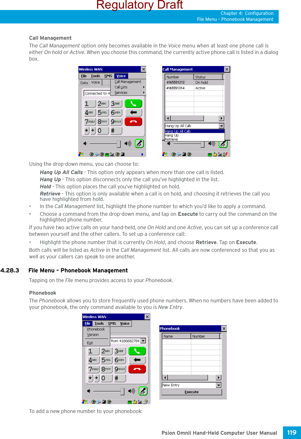 Chapter 4: ConfigurationFile Menu – Phonebook Management119 Psion Omnii Hand-Held Computer User ManualCall ManagementThe Call Management option only becomes available in the Voice menu when at least one phone call is either On hold or Active. When you choose this command, the currently active phone call is listed in a dialog box.Using the drop-down menu, you can choose to:Hang Up All Calls - This option only appears when more than one call is listed.Hang Up - This option disconnects only the call you’ve highlighted in the list.Hold - This option places the call you’ve highlighted on hold.Retrieve - This option is only available when a call is on hold, and choosing it retrieves the call you have highlighted from hold.•In the Call Management list, highlight the phone number to which you’d like to apply a command.• Choose a command from the drop-down menu, and tap on Execute to carry out the command on the highlighted phone number.If you have two active calls on your hand-held, one On Hold and one Active, you can set up a conference call between yourself and the other callers. To set up a conference call:• Highlight the phone number that is currently On Hold, and choose Retrieve. Tap on Execute.Both calls will be listed as Active in the Call Management list. All calls are now conferenced so that you as well as your callers can speak to one another. 4.28.3 File Menu – Phonebook ManagementTapping on the File menu provides access to your Phonebook.PhonebookThe Phonebook allows you to store frequently used phone numbers. When no numbers have been added to your phonebook, the only command available to you is New Entry.To add a new phone number to your phonebook:Regulatory Draft