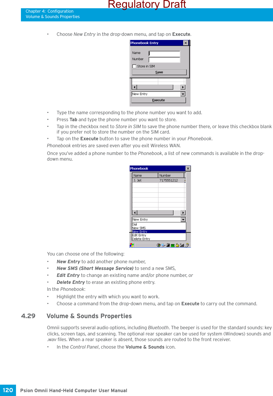 Chapter 4: ConfigurationVolume &amp; Sounds PropertiesPsion Omnii Hand-Held Computer User Manual120 •Choose New Entry in the drop-down menu, and tap on Execute.• Type the name corresponding to the phone number you want to add.•Press Tab and type the phone number you want to store.• Tap in the checkbox next to Store in SIM to save the phone number there, or leave this checkbox blank if you prefer not to store the number on the SIM card.• Tap on the Execute button to save the phone number in your Phonebook.Phonebook entries are saved even after you exit Wireless WAN.Once you’ve added a phone number to the Phonebook, a list of new commands is available in the drop-down menu.You can choose one of the following:•New Entry to add another phone number,•New SMS (Short Message Service) to send a new SMS,•Edit Entry to change an existing name and/or phone number, or•Delete Entry to erase an existing phone entry.In the Phonebook:• Highlight the entry with which you want to work.• Choose a command from the drop-down menu, and tap on Execute to carry out the command.4.29 Volume &amp; Sounds PropertiesOmnii supports several audio options, including Bluetooth. The beeper is used for the standard sounds: key clicks, screen taps, and scanning. The optional rear speaker can be used for system (Windows) sounds and .wav files. When a rear speaker is absent, those sounds are routed to the front receiver. •In the Control Panel, choose the Volume &amp; Sounds icon.Regulatory Draft