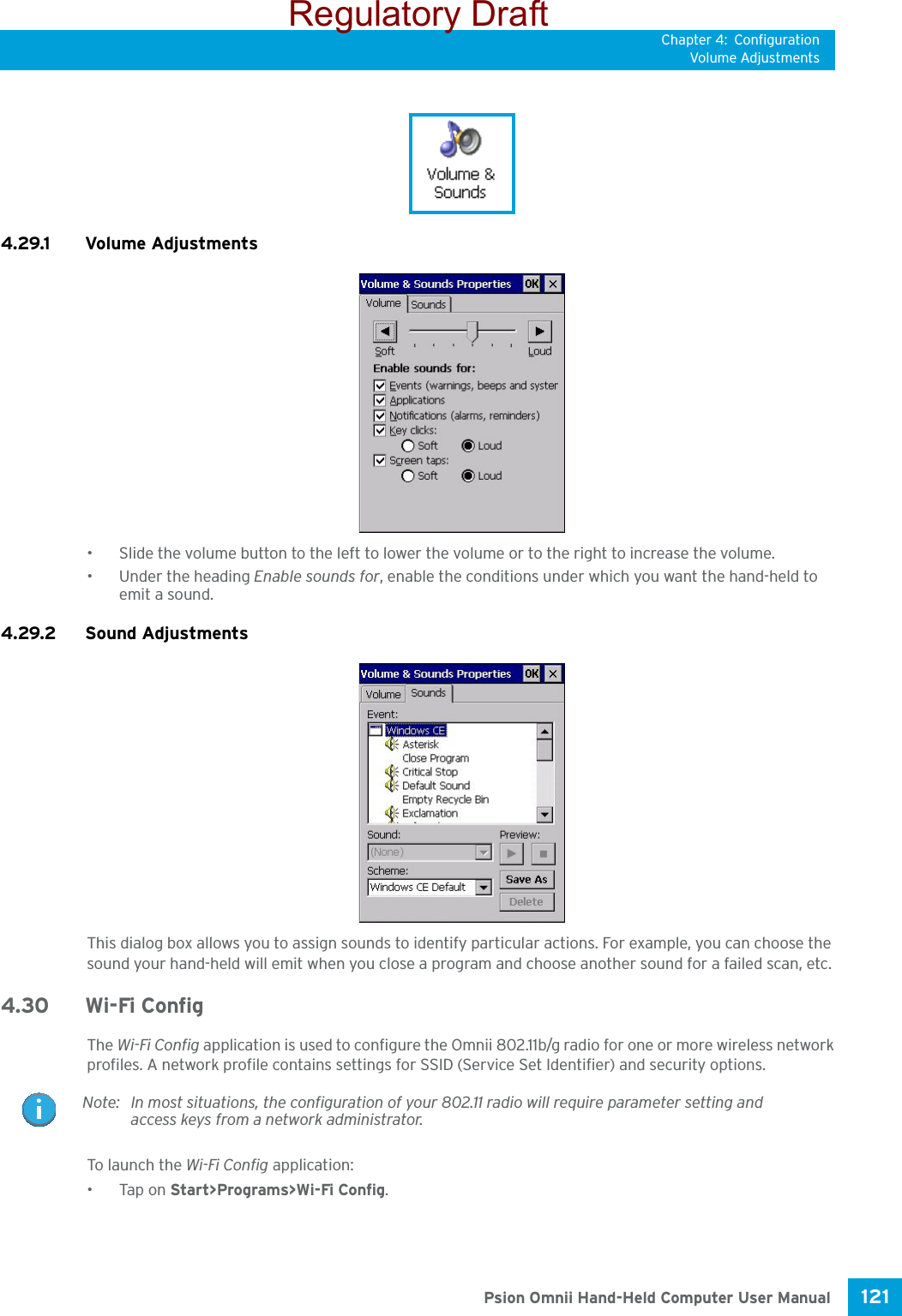 Chapter 4: ConfigurationVolume Adjustments121 Psion Omnii Hand-Held Computer User Manual4.29.1 Volume Adjustments• Slide the volume button to the left to lower the volume or to the right to increase the volume.• Under the heading Enable sounds for, enable the conditions under which you want the hand-held to emit a sound.4.29.2 Sound AdjustmentsThis dialog box allows you to assign sounds to identify particular actions. For example, you can choose the sound your hand-held will emit when you close a program and choose another sound for a failed scan, etc.4.30 Wi-Fi ConfigThe Wi-Fi Config application is used to configure the Omnii 802.11b/g radio for one or more wireless network profiles. A network profile contains settings for SSID (Service Set Identifier) and security options.To launch  th e Wi-Fi Config application:•Tap on Start&gt;Programs&gt;Wi-Fi Config.Note: In most situations, the configuration of your 802.11 radio will require parameter setting and access keys from a network administrator. Regulatory Draft