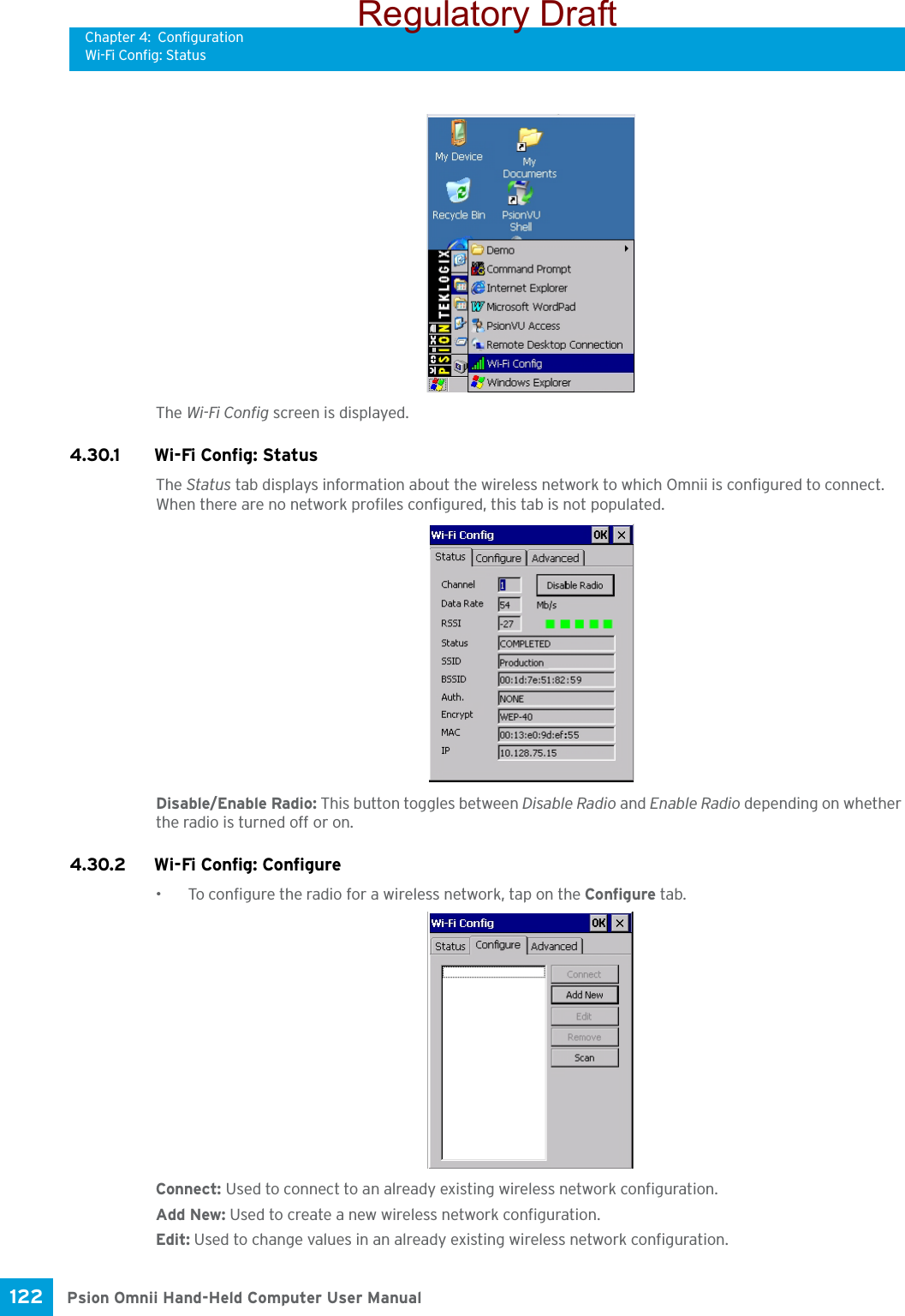 Chapter 4: ConfigurationWi-Fi Config: StatusPsion Omnii Hand-Held Computer User Manual122 The Wi-Fi Config screen is displayed. 4.30.1 Wi-Fi Config: Status The Status tab displays information about the wireless network to which Omnii is configured to connect. When there are no network profiles configured, this tab is not populated.Disable/Enable Radio: This button toggles between Disable Radio and Enable Radio depending on whether the radio is turned off or on. 4.30.2 Wi-Fi Config: Configure • To configure the radio for a wireless network, tap on the Configure tab.Connect: Used to connect to an already existing wireless network configuration.Add New: Used to create a new wireless network configuration.Edit: Used to change values in an already existing wireless network configuration.Regulatory Draft