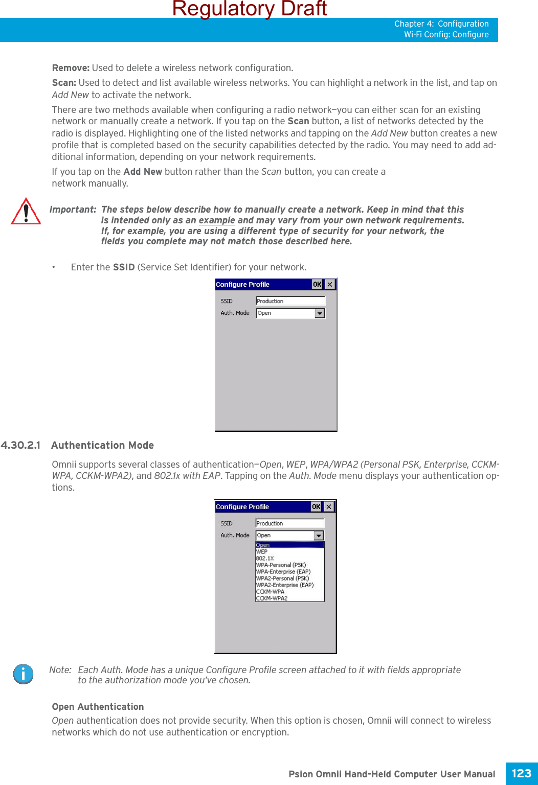 Chapter 4: ConfigurationWi-Fi Config: Configure123 Psion Omnii Hand-Held Computer User ManualRemove: Used to delete a wireless network configuration.Scan: Used to detect and list available wireless networks. You can highlight a network in the list, and tap on Add New to activate the network. There are two methods available when configuring a radio network—you can either scan for an existing network or manually create a network. If you tap on the Scan button, a list of networks detected by the radio is displayed. Highlighting one of the listed networks and tapping on the Add New button creates a new profile that is completed based on the security capabilities detected by the radio. You may need to add ad-ditional information, depending on your network requirements.If you tap on the Add New button rather than the Scan button, you can create a network manually. • Enter the SSID (Service Set Identifier) for your network.4.30.2.1 Authentication ModeOmnii supports several classes of authentication—Open, WEP, WPA/WPA2 (Personal PSK, Enterprise, CCKM-WPA, CCKM-WPA2), and 802.1x with EAP. Tapping on the Auth. Mode menu displays your authentication op-tions.Open AuthenticationOpen authentication does not provide security. When this option is chosen, Omnii will connect to wireless networks which do not use authentication or encryption.Important: The steps below describe how to manually create a network. Keep in mind that this is intended only as an example and may vary from your own network requirements. If, for example, you are using a different type of security for your network, the fields you complete may not match those described here. Note: Each Auth. Mode has a unique Configure Profile screen attached to it with fields appropriate to the authorization mode you’ve chosen. Regulatory Draft