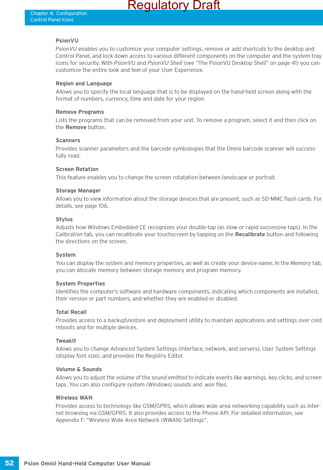 Chapter 4: ConfigurationControl Panel IconsPsion Omnii Hand-Held Computer User Manual52 PsionVUPsionVU enables you to customize your computer settings, remove or add shortcuts to the desktop and Control Panel, and lock down access to various different components on the computer and the system tray icons for security. With PsionVU and PsionVU Shell (see “The PsionVU Desktop Shell” on page 41) you can customize the entire look and feel of your User Experience. Region and LanguageAllows you to specify the local language that is to be displayed on the hand-held screen along with the format of numbers, currency, time and date for your region. Remove ProgramsLists the programs that can be removed from your unit. To remove a program, select it and then click on the Remove button.ScannersProvides scanner parameters and the barcode symbologies that the Omnii barcode scanner will success-fully read.Screen RotationThis feature enables you to change the screen rotatation between landscape or portrait.Storage ManagerAllows you to view information about the storage devices that are present, such as SD-MMC flash cards. For details, see page 106.StylusAdjusts how Windows Embedded CE recognizes your double-tap (as slow or rapid successive taps). In the Calibration tab, you can recalibrate your touchscreen by tapping on the Recalibrate button and following the directions on the screen.SystemYou can display the system and memory properties, as well as create your device name. In the Memory tab, you can allocate memory between storage memory and program memory. System PropertiesIdentifies the computer’s software and hardware components, indicating which components are installed, their version or part numbers, and whether they are enabled or disabled.Tota l Recal lProvides access to a backup\restore and deployment utility to maintain applications and settings over cold reboots and for multiple devices.TweakItAllows you to change Advanced System Settings (interface, network, and servers), User System Settings (display font size), and provides the Registry Editor.Volume &amp; SoundsAllows you to adjust the volume of the sound emitted to indicate events like warnings, key clicks, and screen taps. You can also configure system (Windows) sounds and .wav files. Wireless WANProvides access to technology like GSM/GPRS, which allows wide area networking capability such as inter-net browsing via GSM/GPRS. It also provides access to the Phone API. For detailed information, see Appendix F: “Wireless Wide Area Network (WWAN) Settings”.Regulatory Draft