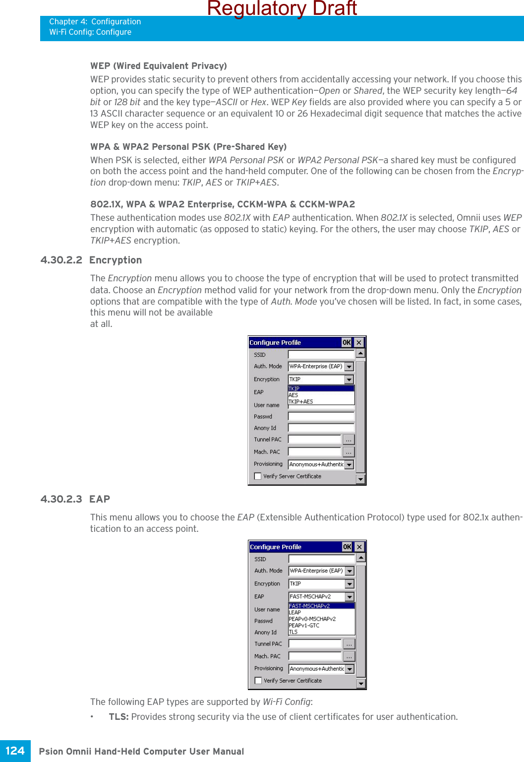 Chapter 4: ConfigurationWi-Fi Config: ConfigurePsion Omnii Hand-Held Computer User Manual124 WEP (Wired Equivalent Privacy)WEP provides static security to prevent others from accidentally accessing your network. If you choose this option, you can specify the type of WEP authentication—Open or Shared, the WEP security key length—64 bit or 128 bit and the key type—ASCII or Hex. WEP Key fields are also provided where you can specify a 5 or 13 ASCII character sequence or an equivalent 10 or 26 Hexadecimal digit sequence that matches the active WEP key on the access point.WPA &amp; WPA2 Personal PSK (Pre-Shared Key)When PSK is selected, either WPA Personal PSK or WPA2 Personal PSK—a shared key must be configured on both the access point and the hand-held computer. One of the following can be chosen from the Encryp-tion drop-down menu: TKIP, AES or TKIP+AES.802.1X, WPA &amp; WPA2 Enterprise, CCKM-WPA &amp; CCKM-WPA2These authentication modes use 802.1X with EAP authentication. When 802.1X is selected, Omnii uses WEP encryption with automatic (as opposed to static) keying. For the others, the user may choose TKIP, AES or TKIP+AES encryption.4.30.2.2 EncryptionThe Encryption menu allows you to choose the type of encryption that will be used to protect transmitted data. Choose an Encryption method valid for your network from the drop-down menu. Only the Encryption options that are compatible with the type of Auth. Mode you’ve chosen will be listed. In fact, in some cases, this menu will not be available at all.4.30.2.3 EAP This menu allows you to choose the EAP (Extensible Authentication Protocol) type used for 802.1x authen-tication to an access point.The following EAP types are supported by Wi-Fi Config:•TLS: Provides strong security via the use of client certificates for user authentication.Regulatory Draft