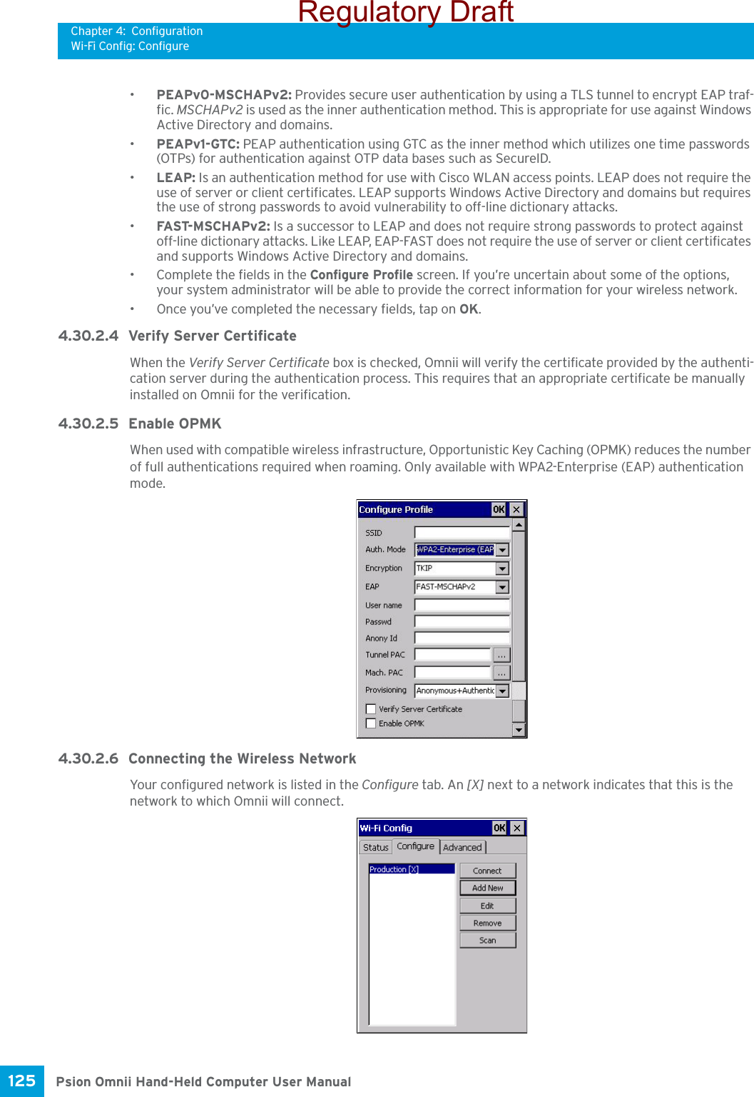 Chapter 4: ConfigurationWi-Fi Config: ConfigurePsion Omnii Hand-Held Computer User Manual125 •PEAPv0-MSCHAPv2: Provides secure user authentication by using a TLS tunnel to encrypt EAP traf-fic. MSCHAPv2 is used as the inner authentication method. This is appropriate for use against Windows Active Directory and domains.•PEAPv1-GTC: PEAP authentication using GTC as the inner method which utilizes one time passwords (OTPs) for authentication against OTP data bases such as SecureID.•LEAP: Is an authentication method for use with Cisco WLAN access points. LEAP does not require the use of server or client certificates. LEAP supports Windows Active Directory and domains but requires the use of strong passwords to avoid vulnerability to off-line dictionary attacks.•FAST-M SCH APv 2: Is a successor to LEAP and does not require strong passwords to protect against off-line dictionary attacks. Like LEAP, EAP-FAST does not require the use of server or client certificates and supports Windows Active Directory and domains.• Complete the fields in the Configure Profile screen. If you’re uncertain about some of the options, your system administrator will be able to provide the correct information for your wireless network.• Once you’ve completed the necessary fields, tap on OK.4.30.2.4 Verify Server CertificateWhen the Verify Server Certificate box is checked, Omnii will verify the certificate provided by the authenti-cation server during the authentication process. This requires that an appropriate certificate be manually installed on Omnii for the verification. 4.30.2.5 Enable OPMKWhen used with compatible wireless infrastructure, Opportunistic Key Caching (OPMK) reduces the number of full authentications required when roaming. Only available with WPA2-Enterprise (EAP) authentication mode. 4.30.2.6 Connecting the Wireless NetworkYour configured network is listed in the Configure tab. An [X] next to a network indicates that this is the network to which Omnii will connect.Regulatory Draft