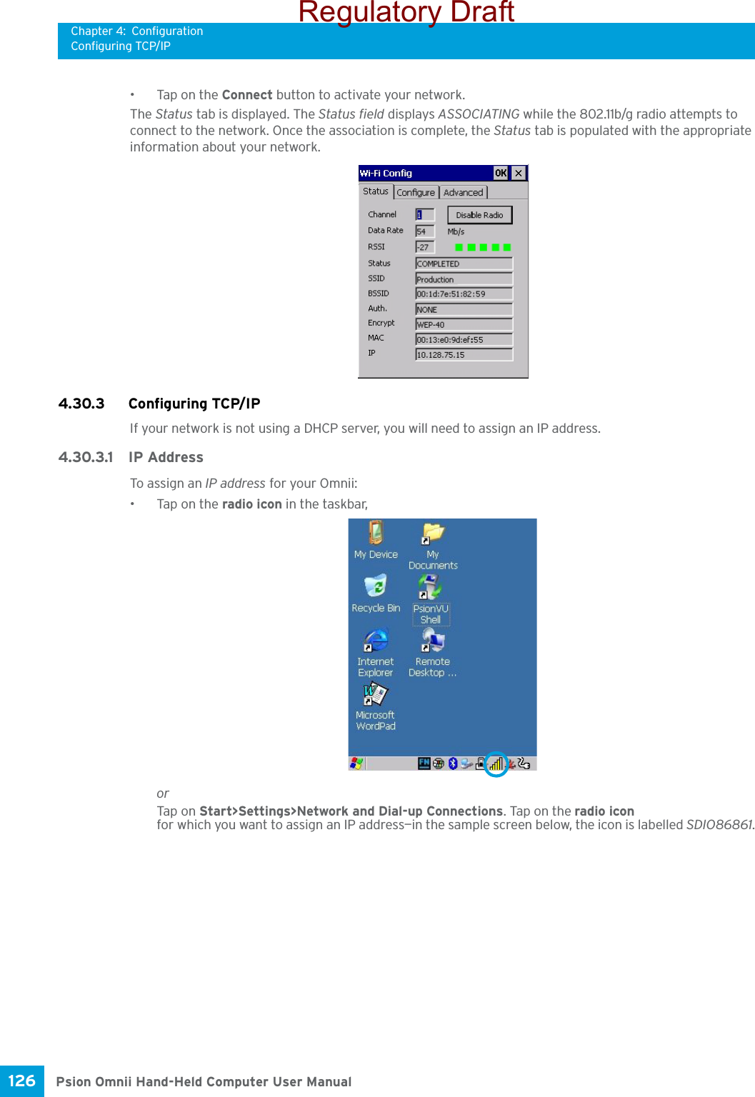 Chapter 4: ConfigurationConfiguring TCP/IPPsion Omnii Hand-Held Computer User Manual126 • Tap on the Connect button to activate your network.The Status tab is displayed. The Status field displays ASSOCIATING while the 802.11b/g radio attempts to connect to the network. Once the association is complete, the Status tab is populated with the appropriate information about your network.4.30.3 Configuring TCP/IPIf your network is not using a DHCP server, you will need to assign an IP address.4.30.3.1 IP AddressTo assign an IP address for your Omnii:•Tap on the radio icon in the taskbar,orTap on Start&gt;Settings&gt;Network and Dial-up Connections. Tap on the radio icon for which you want to assign an IP address—in the sample screen below, the icon is labelled SDIO86861.Regulatory Draft