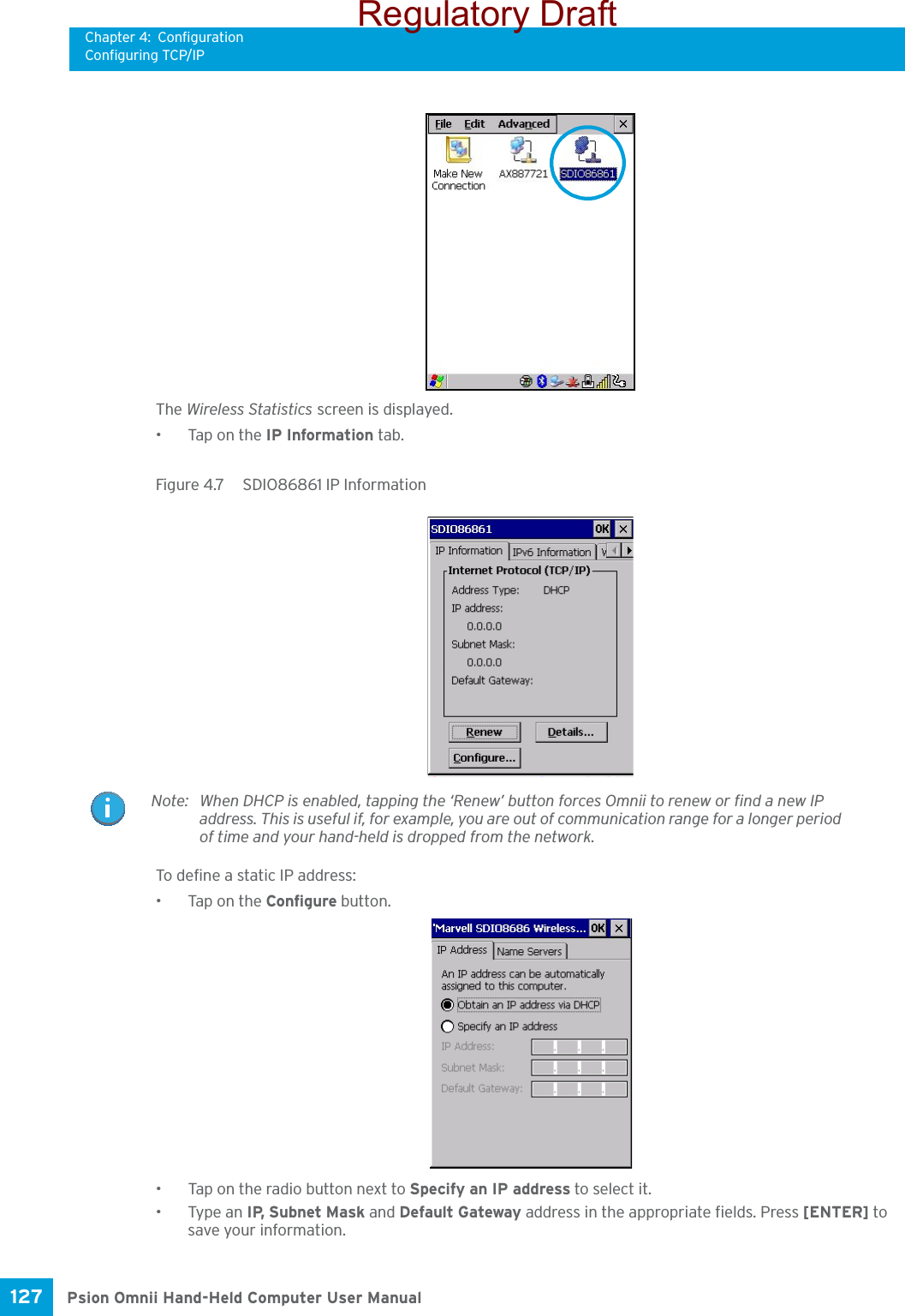 Chapter 4: ConfigurationConfiguring TCP/IPPsion Omnii Hand-Held Computer User Manual127 The Wireless Statistics screen is displayed.• Tap on the IP Information tab.Figure 4.7  SDIO86861 IP Information To define a static IP address:• Tap on the Configure button.• Tap on the radio button next to Specify an IP address to select it.•Type an IP, Subnet Mask and Default Gateway address in the appropriate fields. Press [ENTER] to save your information.Note: When DHCP is enabled, tapping the ‘Renew’ button forces Omnii to renew or find a new IP address. This is useful if, for example, you are out of communication range for a longer period of time and your hand-held is dropped from the network.Regulatory Draft