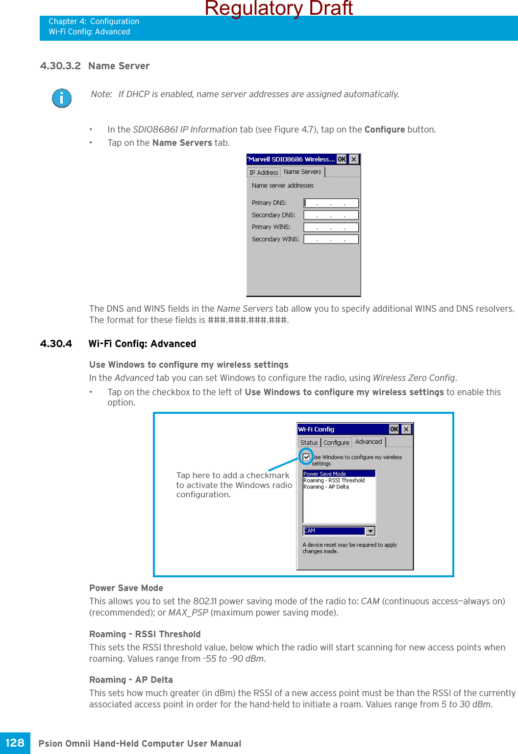 Chapter 4: ConfigurationWi-Fi Config: AdvancedPsion Omnii Hand-Held Computer User Manual128 4.30.3.2 Name Server•In the SDIO86861 IP Information tab (see Figure 4.7), tap on the Configure button.• Tap on the Name Servers tab.The DNS and WINS fields in the Name Servers tab allow you to specify additional WINS and DNS resolvers. The format for these fields is ###.###.###.###.4.30.4 Wi-Fi Config: Advanced Use Windows to configure my wireless settingsIn the Advanced tab you can set Windows to configure the radio, using Wireless Zero Config. • Tap on the checkbox to the left of Use Windows to configure my wireless settings to enable this option.Power Save ModeThis allows you to set the 802.11 power saving mode of the radio to: CAM (continuous access—always on) (recommended); or MAX_PSP (maximum power saving mode). Roaming - RSSI ThresholdThis sets the RSSI threshold value, below which the radio will start scanning for new access points when roaming. Values range from -55 to -90 dBm.Roaming - AP DeltaThis sets how much greater (in dBm) the RSSI of a new access point must be than the RSSI of the currently associated access point in order for the hand-held to initiate a roam. Values range from 5 to 30 dBm. Note: If DHCP is enabled, name server addresses are assigned automatically.Tap here to add a checkmarkto activate the Windows radioconfiguration.Regulatory Draft