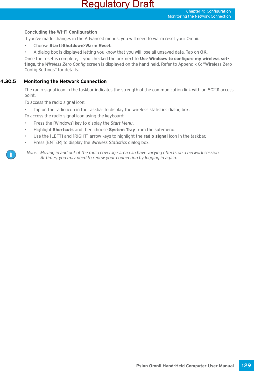 Chapter 4: ConfigurationMonitoring the Network Connection129 Psion Omnii Hand-Held Computer User ManualConcluding the Wi-Fi ConfigurationIf you’ve made changes in the Advanced menus, you will need to warm reset your Omnii.•Choose Start&gt;Shutdown&gt;Warm Reset.• A dialog box is displayed letting you know that you will lose all unsaved data. Tap on OK. Once the reset is complete, if you checked the box next to Use Windows to configure my wireless set-tings, the Wireless Zero Config screen is displayed on the hand-held. Refer to Appendix G: “Wireless Zero Config Settings” for details.4.30.5 Monitoring the Network ConnectionThe radio signal icon in the taskbar indicates the strength of the communication link with an 802.11 access point. To access the radio signal icon:• Tap on the radio icon in the taskbar to display the wireless statistics dialog box.To access the radio signal icon using the keyboard:• Press the [Windows] key to display the Start Menu.• Highlight Shortcuts and then choose System Tray from the sub-menu.• Use the [LEFT] and [RIGHT] arrow keys to highlight the radio signal icon in the taskbar.• Press [ENTER] to display the Wireless Statistics dialog box.Note: Moving in and out of the radio coverage area can have varying effects on a network session. At times, you may need to renew your connection by logging in again.Regulatory Draft