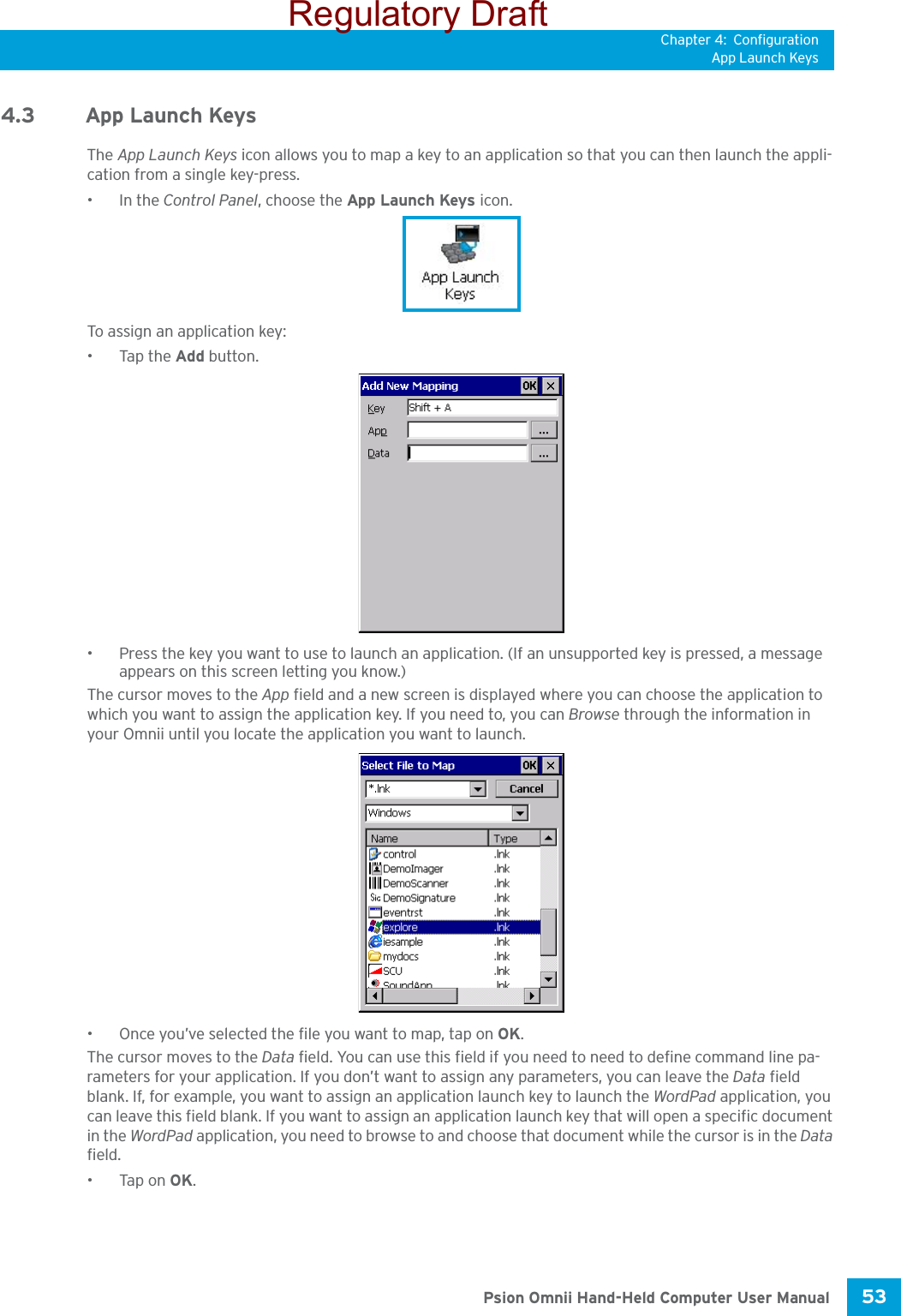 Chapter 4: ConfigurationApp Launch Keys53 Psion Omnii Hand-Held Computer User Manual4.3 App Launch KeysThe App Launch Keys icon allows you to map a key to an application so that you can then launch the appli-cation from a single key-press.•In the Control Panel, choose the App Launch Keys icon.To assign an application key:•Tap the Add button. • Press the key you want to use to launch an application. (If an unsupported key is pressed, a message appears on this screen letting you know.)The cursor moves to the App field and a new screen is displayed where you can choose the application to which you want to assign the application key. If you need to, you can Browse through the information in your Omnii until you locate the application you want to launch. • Once you’ve selected the file you want to map, tap on OK.The cursor moves to the Data field. You can use this field if you need to need to define command line pa-rameters for your application. If you don’t want to assign any parameters, you can leave the Data field blank. If, for example, you want to assign an application launch key to launch the WordPad application, you can leave this field blank. If you want to assign an application launch key that will open a specific document in the WordPad application, you need to browse to and choose that document while the cursor is in the Data field.•Tap on OK.Regulatory Draft