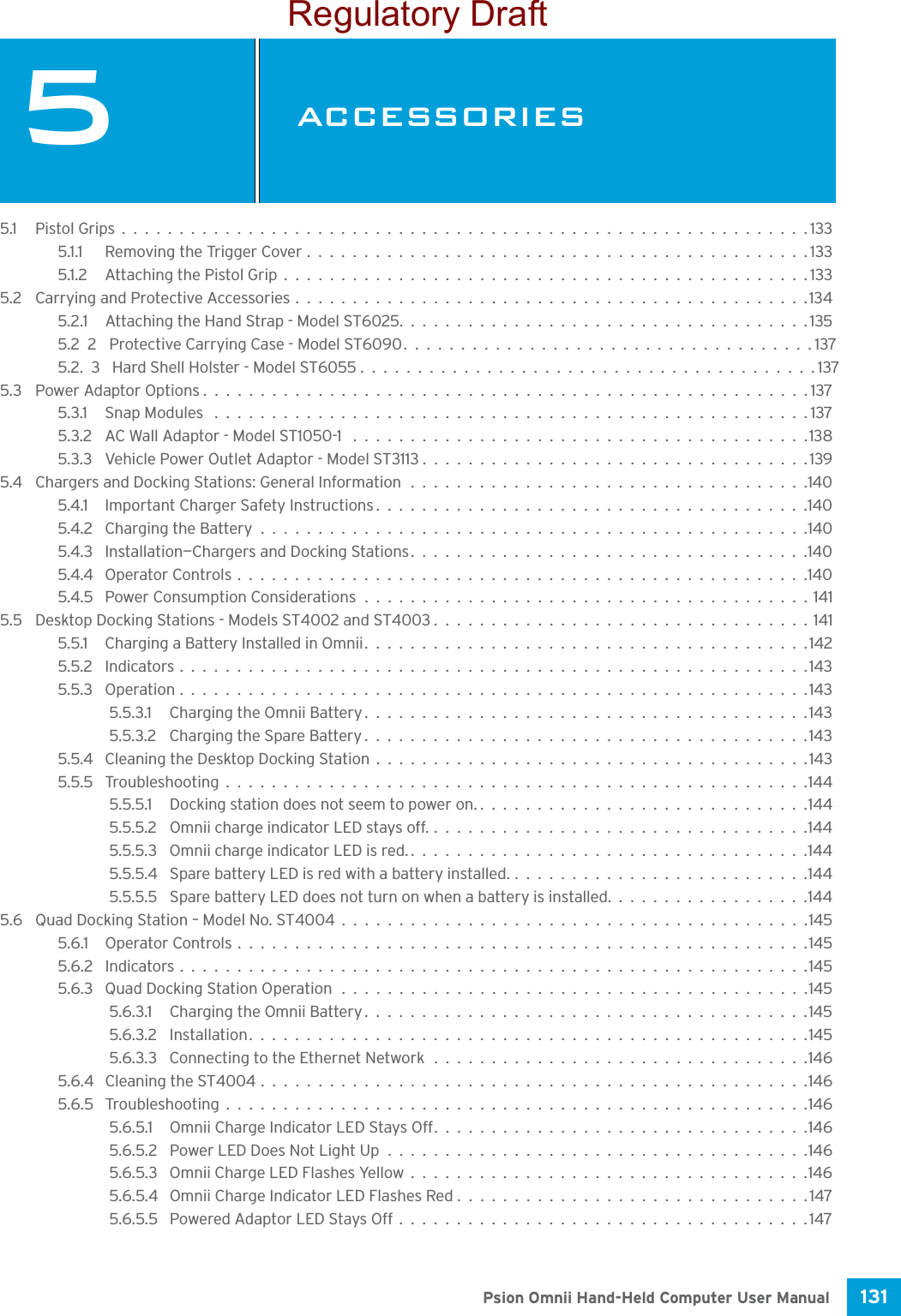 131 Psion Omnii Hand-Held Computer User Manual5ACCESSORIESACCESSORIES 55.1 Pistol Grips............................................................1335.1.1 Removing the Trigger Cover............................................1335.1.2 Attaching the Pistol Grip..............................................1335.2 Carrying and Protective Accessories.............................................1345.2.1 Attaching the Hand Strap - Model ST6025....................................1355.22Protective Carrying Case - Model ST6090....................................1375.2.3Hard Shell Holster - Model ST6055........................................1375.3 Power Adaptor Options.....................................................1375.3.1 Snap Modules ....................................................1375.3.2 AC Wall Adaptor - Model ST1050-1 ........................................1385.3.3 Vehicle Power Outlet Adaptor - Model ST3113..................................1395.4 Chargers and Docking Stations: General Information...................................1405.4.1 Important Charger Safety Instructions......................................1405.4.2 Charging the Battery................................................1405.4.3 Installation—Chargers and Docking Stations...................................1405.4.4 Operator Controls..................................................1405.4.5 Power Consumption Considerations.......................................1415.5 Desktop Docking Stations - Models ST4002 and ST4003.................................1415.5.1 Charging a Battery Installed in Omnii.......................................1425.5.2 Indicators.......................................................1435.5.3 Operation.......................................................1435.5.3.1 Charging the Omnii Battery.......................................1435.5.3.2 Charging the Spare Battery.......................................1435.5.4 Cleaning the Desktop Docking Station......................................1435.5.5 Troubleshooting...................................................1445.5.5.1 Docking station does not seem to power on..............................1445.5.5.2 Omnii charge indicator LED stays off..................................1445.5.5.3 Omnii charge indicator LED is red....................................1445.5.5.4 Spare battery LED is red with a battery installed...........................1445.5.5.5 Spare battery LED does not turn on when a battery is installed..................1445.6 Quad Docking Station – Model No. ST4004.........................................1455.6.1 Operator Controls..................................................1455.6.2 Indicators.......................................................1455.6.3 Quad Docking Station Operation.........................................1455.6.3.1 Charging the Omnii Battery.......................................1455.6.3.2 Installation.................................................1455.6.3.3 Connecting to the Ethernet Network.................................1465.6.4 Cleaning the ST4004................................................1465.6.5 Troubleshooting...................................................1465.6.5.1 Omnii Charge Indicator LED Stays Off.................................1465.6.5.2 Power LED Does Not Light Up.....................................1465.6.5.3 Omnii Charge LED Flashes Yellow...................................1465.6.5.4 Omnii Charge Indicator LED Flashes Red...............................1475.6.5.5 Powered Adaptor LED Stays Off....................................147Regulatory Draft