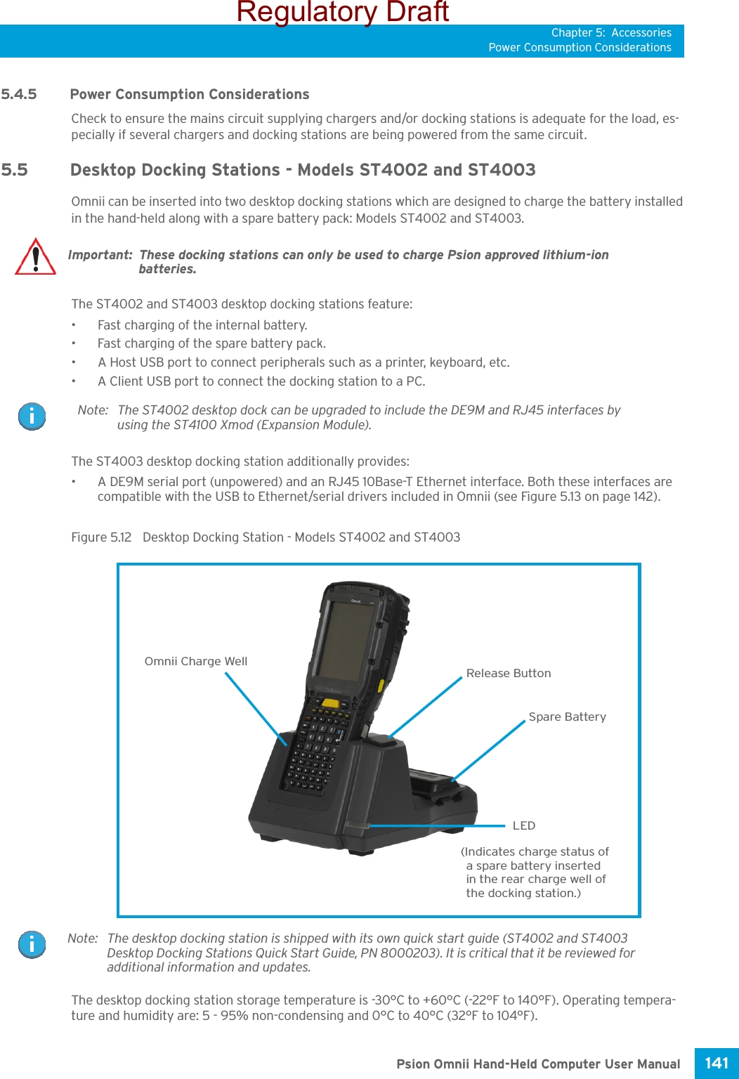 Chapter 5: AccessoriesPower Consumption Considerations141 Psion Omnii Hand-Held Computer User Manual5.4.5 Power Consumption ConsiderationsCheck to ensure the mains circuit supplying chargers and/or docking stations is adequate for the load, es-pecially if several chargers and docking stations are being powered from the same circuit. 5.5 Desktop Docking Stations - Models ST4002 and ST4003Omnii can be inserted into two desktop docking stations which are designed to charge the battery installed in the hand-held along with a spare battery pack: Models ST4002 and ST4003.The ST4002 and ST4003 desktop docking stations feature:• Fast charging of the internal battery.• Fast charging of the spare battery pack.• A Host USB port to connect peripherals such as a printer, keyboard, etc.• A Client USB port to connect the docking station to a PC.The ST4003 desktop docking station additionally provides:• A DE9M serial port (unpowered) and an RJ45 10Base-T Ethernet interface. Both these interfaces are compatible with the USB to Ethernet/serial drivers included in Omnii (see Figure 5.13 on page 142).Figure 5.12  Desktop Docking Station - Models ST4002 and ST4003The desktop docking station storage temperature is -30°C to +60°C (-22°F to 140°F). Operating tempera-ture and humidity are: 5 - 95% non-condensing and 0°C to 40°C (32°F to 104°F).Important: These docking stations can only be used to charge Psion approved lithium-ion batteries.Note: The ST4002 desktop dock can be upgraded to include the DE9M and RJ45 interfaces by using the ST4100 Xmod (Expansion Module).Omnii Charge WellLED(Indicates charge status ofa spare battery insertedin the rear charge well of the docking station.)Release ButtonSpare BatteryNote: The desktop docking station is shipped with its own quick start guide (ST4002 and ST4003 Desktop Docking Stations Quick Start Guide, PN 8000203). It is critical that it be reviewed for additional information and updates.Regulatory Draft