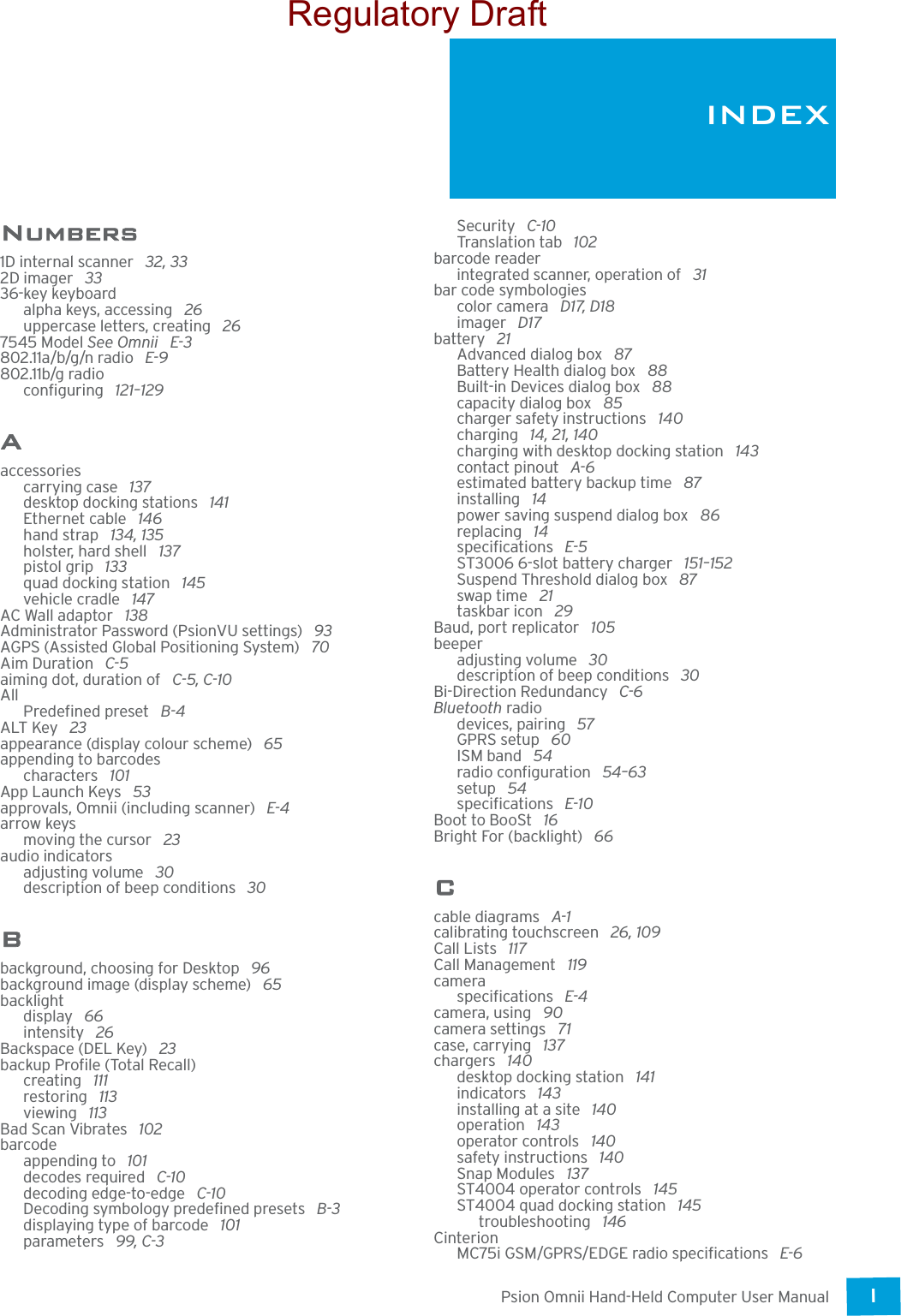 Psion Omnii Hand-Held Computer User ManualI INDEXNumbers1D internal scanner  32, 332D imager  3336-key keyboardalpha keys, accessing  26uppercase letters, creating  267545 Model See Omnii  E-3802.11a/b/g/n radio  E-9802.11b/g radioconfiguring  121–129Aaccessoriescarrying case  137desktop docking stations  141Ethernet cable  146hand strap  134, 135holster, hard shell  137pistol grip  133quad docking station  145vehicle cradle  147AC Wall adaptor  138Administrator Password (PsionVU settings)  93AGPS (Assisted Global Positioning System)  70Aim Duration  C-5aiming dot, duration of  C-5, C-10AllPredefined preset  B-4ALT Key  23appearance (display colour scheme)  65appending to barcodescharacters  101App Launch Keys  53approvals, Omnii (including scanner)  E-4arrow keysmoving the cursor  23audio indicatorsadjusting volume  30description of beep conditions  30Bbackground, choosing for Desktop  96background image (display scheme)  65backlightdisplay  66intensity  26Backspace (DEL Key)  23backup Profile (Total Recall)creating  111restoring  113viewing  113Bad Scan Vibrates  102barcodeappending to  101decodes required  C-10decoding edge-to-edge  C-10Decoding symbology predefined presets  B-3displaying type of barcode  101parameters  99, C-3Security  C-10Translation tab  102barcode readerintegrated scanner, operation of  31bar code symbologiescolor camera  D17, D18imager  D17battery  21Advanced dialog box  87Battery Health dialog box  88Built-in Devices dialog box  88capacity dialog box  85charger safety instructions  140charging  14, 21, 140charging with desktop docking station  143contact pinout  A-6estimated battery backup time  87installing  14power saving suspend dialog box  86replacing  14specifications  E-5ST3006 6-slot battery charger  151–152Suspend Threshold dialog box  87swap time  21taskbar icon  29Baud, port replicator  105beeperadjusting volume  30description of beep conditions  30Bi-Direction Redundancy  C-6Bluetooth radiodevices, pairing  57GPRS setup  60ISM band  54radio configuration  54–63setup  54specifications  E-10Boot to BooSt  16Bright For (backlight)  66Ccable diagrams  A-1calibrating touchscreen  26, 109Call Lists  117Call Management  119cameraspecifications  E-4camera, using  90camera settings  71case, carrying  137chargers  140desktop docking station  141indicators  143installing at a site  140operation  143operator controls  140safety instructions  140Snap Modules  137ST4004 operator controls  145ST4004 quad docking station  145troubleshooting  146CinterionMC75i GSM/GPRS/EDGE radio specifications  E-6INDEXRegulatory Draft