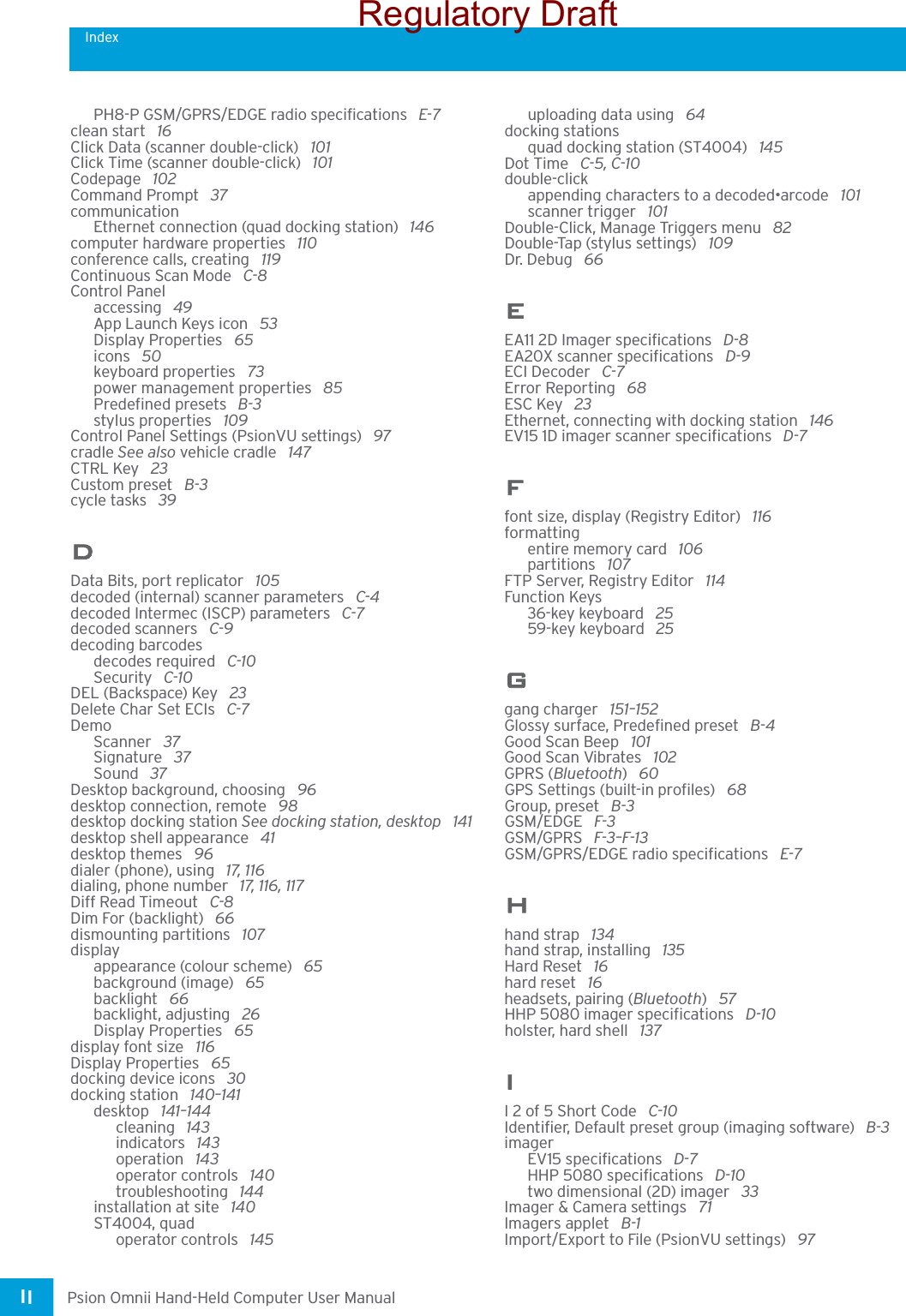 IndexPsion Omnii Hand-Held Computer User ManualII PH8-P GSM/GPRS/EDGE radio specifications  E-7clean start  16Click Data (scanner double-click)  101Click Time (scanner double-click)  101Codepage  102Command Prompt  37communicationEthernet connection (quad docking station)  146computer hardware properties  110conference calls, creating  119Continuous Scan Mode  C-8Control Panelaccessing  49App Launch Keys icon  53Display Properties  65icons  50keyboard properties  73power management properties  85Predefined presets  B-3stylus properties  109Control Panel Settings (PsionVU settings)  97cradle See also vehicle cradle  147CTRL Key  23Custom preset  B-3cycle tasks  39DData Bits, port replicator  105decoded (internal) scanner parameters  C-4decoded Intermec (ISCP) parameters  C-7decoded scanners  C-9decoding barcodesdecodes required  C-10Security  C-10DEL (Backspace) Key  23Delete Char Set ECIs  C-7DemoScanner  37Signature  37Sound  37Desktop background, choosing  96desktop connection, remote  98desktop docking station See docking station, desktop  141desktop shell appearance  41desktop themes  96dialer (phone), using  17, 116dialing, phone number  17, 116, 117Diff Read Timeout  C-8Dim For (backlight)  66dismounting partitions  107displayappearance (colour scheme)  65background (image)  65backlight  66backlight, adjusting  26Display Properties  65display font size  116Display Properties  65docking device icons  30docking station  140–141desktop  141–144cleaning  143indicators  143operation  143operator controls  140troubleshooting  144installation at site  140ST4004, quadoperator controls  145uploading data using  64docking stationsquad docking station (ST4004)  145Dot Time  C-5, C-10double-clickappending characters to a decoded•arcode  101scanner trigger  101Double-Click, Manage Triggers menu  82Double-Tap (stylus settings)  109Dr. Debug  66EEA11 2D Imager specifications  D-8EA20X scanner specifications  D-9ECI Decoder  C-7Error Reporting  68ESC Key  23Ethernet, connecting with docking station  146EV15 1D imager scanner specifications  D-7Ffont size, display (Registry Editor)  116formattingentire memory card  106partitions  107FTP Server, Registry Editor  114Function Keys36-key keyboard  2559-key keyboard  25Ggang charger  151–152Glossy surface, Predefined preset  B-4Good Scan Beep  101Good Scan Vibrates  102GPRS (Bluetooth) 60GPS Settings (built-in profiles)  68Group, preset  B-3GSM/EDGE  F-3GSM/GPRS  F-3–F-13GSM/GPRS/EDGE radio specifications  E-7Hhand strap  134hand strap, installing  135Hard Reset  16hard reset  16headsets, pairing (Bluetooth) 57HHP 5080 imager specifications  D-10holster, hard shell  137II 2 of 5 Short Code  C-10Identifier, Default preset group (imaging software)  B-3imagerEV15 specifications  D-7HHP 5080 specifications  D-10two dimensional (2D) imager  33Imager &amp; Camera settings  71Imagers applet  B-1Import/Export to File (PsionVU settings)  97Regulatory Draft