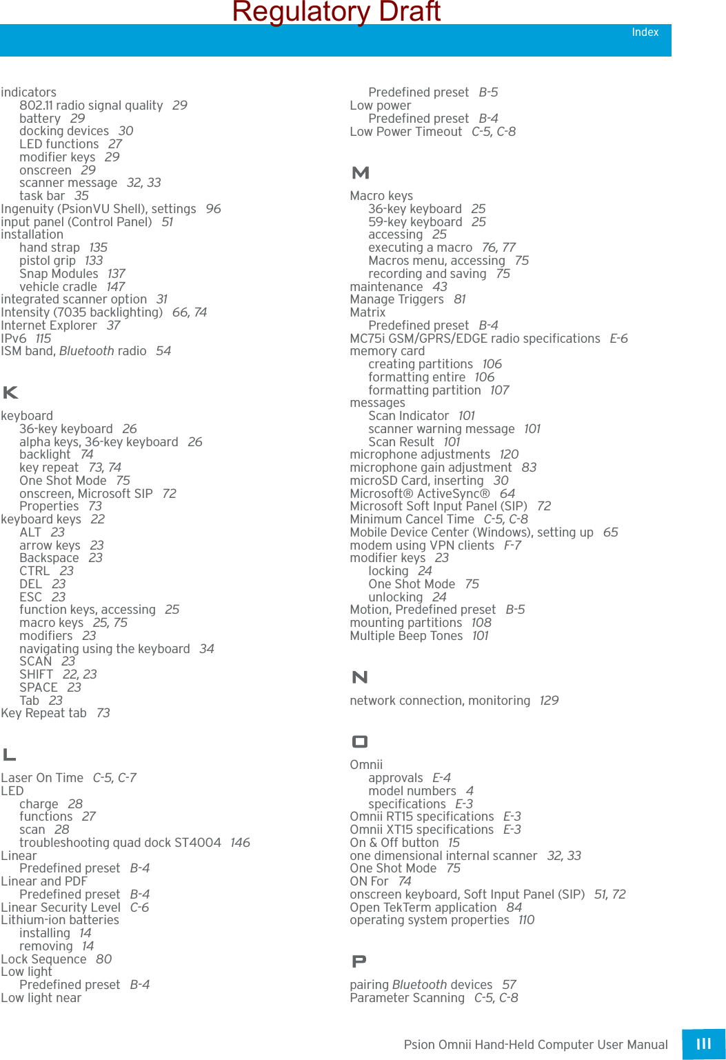 Psion Omnii Hand-Held Computer User ManualIII Indexindicators802.11 radio signal quality  29battery  29docking devices  30LED functions  27modifier keys  29onscreen  29scanner message  32, 33task bar  35Ingenuity (PsionVU Shell), settings  96input panel (Control Panel)  51installationhand strap  135pistol grip  133Snap Modules  137vehicle cradle  147integrated scanner option  31Intensity (7035 backlighting)  66, 74Internet Explorer  37IPv6  115ISM band, Bluetooth radio  54Kkeyboard36-key keyboard  26alpha keys, 36-key keyboard  26backlight  74key repeat  73, 74One Shot Mode  75onscreen, Microsoft SIP  72Properties  73keyboard keys  22ALT  23arrow keys  23Backspace  23CTRL  23DEL  23ESC  23function keys, accessing  25macro keys  25, 75modifiers  23navigating using the keyboard  34SCAN  23SHIFT  22, 23SPACE  23Tab  23Key Repeat tab  73LLaser On Time  C-5, C-7LEDcharge  28functions  27scan  28troubleshooting quad dock ST4004  146LinearPredefined preset  B-4Linear and PDFPredefined preset  B-4Linear Security Level  C-6Lithium-ion batteriesinstalling  14removing  14Lock Sequence  80Low lightPredefined preset  B-4Low light nearPredefined preset  B-5Low powerPredefined preset  B-4Low Power Timeout  C-5, C-8MMacro keys36-key keyboard  2559-key keyboard  25accessing  25executing a macro  76, 77Macros menu, accessing  75recording and saving  75maintenance  43Manage Triggers  81MatrixPredefined preset  B-4MC75i GSM/GPRS/EDGE radio specifications  E-6memory cardcreating partitions  106formatting entire  106formatting partition  107messagesScan Indicator  101scanner warning message  101Scan Result  101microphone adjustments  120microphone gain adjustment  83microSD Card, inserting  30Microsoft® ActiveSync®  64Microsoft Soft Input Panel (SIP)  72Minimum Cancel Time  C-5, C-8Mobile Device Center (Windows), setting up  65modem using VPN clients  F-7modifier keys  23locking  24One Shot Mode  75unlocking  24Motion, Predefined preset  B-5mounting partitions  108Multiple Beep Tones  101Nnetwork connection, monitoring  129OOmniiapprovals  E-4model numbers  4specifications  E-3Omnii RT15 specifications  E-3Omnii XT15 specifications  E-3On &amp; Off button  15one dimensional internal scanner  32, 33One Shot Mode  75ON For  74onscreen keyboard, Soft Input Panel (SIP)  51, 72Open TekTerm application  84operating system properties  110Ppairing Bluetooth devices  57Parameter Scanning  C-5, C-8Regulatory Draft