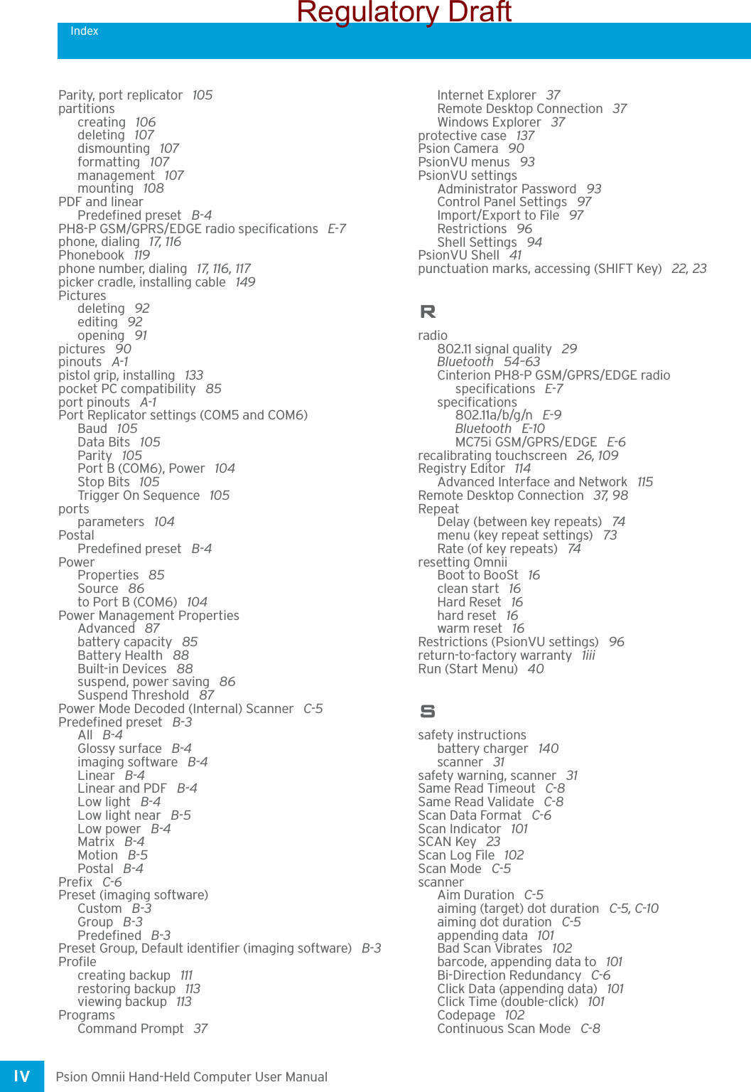 IndexPsion Omnii Hand-Held Computer User ManualIV Parity, port replicator  105partitionscreating  106deleting  107dismounting  107formatting  107management  107mounting  108PDF and linearPredefined preset  B-4PH8-P GSM/GPRS/EDGE radio specifications  E-7phone, dialing  17, 116Phonebook  119phone number, dialing  17, 116, 117picker cradle, installing cable  149Picturesdeleting  92editing  92opening  91pictures  90pinouts  A-1pistol grip, installing  133pocket PC compatibility  85port pinouts  A-1Port Replicator settings (COM5 and COM6)Baud  105Data Bits  105Parity  105Port B (COM6), Power  104Stop Bits  105Trigger On Sequence  105portsparameters  104PostalPredefined preset  B-4PowerProperties  85Source  86to Port B (COM6)  104Power Management PropertiesAdvanced  87battery capacity  85Battery Health  88Built-in Devices  88suspend, power saving  86Suspend Threshold  87Power Mode Decoded (Internal) Scanner  C-5Predefined preset  B-3All  B-4Glossy surface  B-4imaging software  B-4Linear  B-4Linear and PDF  B-4Low light  B-4Low light near  B-5Low power  B-4Matrix  B-4Motion  B-5Postal  B-4Prefix  C-6Preset (imaging software)Custom  B-3Group  B-3Predefined  B-3Preset Group, Default identifier (imaging software)  B-3Profilecreating backup  111restoring backup  113viewing backup  113ProgramsCommand Prompt  37Internet Explorer  37Remote Desktop Connection  37Windows Explorer  37protective case  137Psion Camera  90PsionVU menus  93PsionVU settingsAdministrator Password  93Control Panel Settings  97Import/Export to File  97Restrictions  96Shell Settings  94PsionVU Shell  41punctuation marks, accessing (SHIFT Key)  22, 23Rradio802.11 signal quality  29Bluetooth  54–63Cinterion PH8-P GSM/GPRS/EDGE radio specifications  E-7specifications802.11a/b/g/n  E-9Bluetooth  E-10MC75i GSM/GPRS/EDGE  E-6recalibrating touchscreen  26, 109Registry Editor  114Advanced Interface and Network  115Remote Desktop Connection  37, 98RepeatDelay (between key repeats)  74menu (key repeat settings)  73Rate (of key repeats)  74resetting OmniiBoot to BooSt  16clean start  16Hard Reset  16hard reset  16warm reset  16Restrictions (PsionVU settings)  96return-to-factory warranty  1iiiRun (Start Menu)  40Ssafety instructionsbattery charger  140scanner  31safety warning, scanner  31Same Read Timeout  C-8Same Read Validate  C-8Scan Data Format  C-6Scan Indicator  101SCAN Key  23Scan Log File  102Scan Mode  C-5scannerAim Duration  C-5aiming (target) dot duration  C-5, C-10aiming dot duration  C-5appending data  101Bad Scan Vibrates  102barcode, appending data to  101Bi-Direction Redundancy  C-6Click Data (appending data)  101Click Time (double-click)  101Codepage  102Continuous Scan Mode  C-8Regulatory Draft