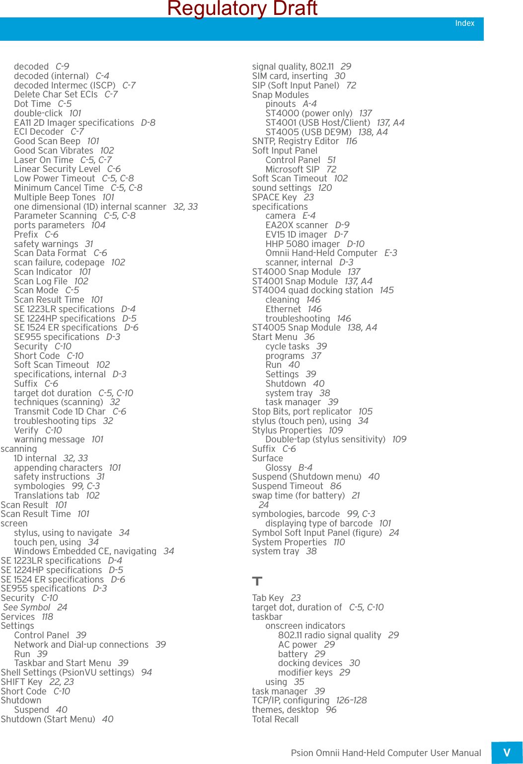 Psion Omnii Hand-Held Computer User ManualV Indexdecoded  C-9decoded (internal)  C-4decoded Intermec (ISCP)  C-7Delete Char Set ECIs  C-7Dot Time  C-5double-click  101EA11 2D Imager specifications  D-8ECI Decoder  C-7Good Scan Beep  101Good Scan Vibrates  102Laser On Time  C-5, C-7Linear Security Level  C-6Low Power Timeout  C-5, C-8Minimum Cancel Time  C-5, C-8Multiple Beep Tones  101one dimensional (1D) internal scanner  32, 33Parameter Scanning  C-5, C-8ports parameters  104Prefix  C-6safety warnings  31Scan Data Format  C-6scan failure, codepage  102Scan Indicator  101Scan Log File  102Scan Mode  C-5Scan Result Time  101SE 1223LR specifications  D-4SE 1224HP specifications  D-5SE 1524 ER specifications  D-6SE955 specifications  D-3Security  C-10Short Code  C-10Soft Scan Timeout  102specifications, internal  D-3Suffix  C-6target dot duration  C-5, C-10techniques (scanning)  32Transmit Code 1D Char  C-6troubleshooting tips  32Verify  C-10warning message  101scanning1D internal  32, 33appending characters  101safety instructions  31symbologies  99, C-3Translations tab  102Scan Result  101Scan Result Time  101screenstylus, using to navigate  34touch pen, using  34Windows Embedded CE, navigating  34SE 1223LR specifications  D-4SE 1224HP specifications  D-5SE 1524 ER specifications  D-6SE955 specifications  D-3Security  C-10 See Symbol  24Services  118SettingsControl Panel  39Network and Dial-up connections  39Run  39Taskbar and Start Menu  39Shell Settings (PsionVU settings)  94SHIFT Key  22, 23Short Code  C-10ShutdownSuspend  40Shutdown (Start Menu)  40signal quality, 802.11  29SIM card, inserting  30SIP (Soft Input Panel)  72Snap Modulespinouts  A-4ST4000 (power only)  137ST4001 (USB Host/Client)  137, A4ST4005 (USB DE9M)  138, A4SNTP, Registry Editor  116Soft Input PanelControl Panel  51Microsoft SIP  72Soft Scan Timeout  102sound settings  120SPACE Key  23specificationscamera  E-4EA20X scanner  D-9EV15 1D imager  D-7HHP 5080 imager  D-10Omnii Hand-Held Computer  E-3scanner, internal  D-3ST4000 Snap Module  137ST4001 Snap Module  137, A4ST4004 quad docking station  145cleaning  146Ethernet  146troubleshooting  146ST4005 Snap Module  138, A4Start Menu  36cycle tasks  39programs  37Run  40Settings  39Shutdown  40system tray 38task manager  39Stop Bits, port replicator  105stylus (touch pen), using  34Stylus Properties  109Double-tap (stylus sensitivity)  109Suffix  C-6SurfaceGlossy  B-4Suspend (Shutdown menu)  40Suspend Timeout  86swap time (for battery)  21 24symbologies, barcode  99, C-3displaying type of barcode  101Symbol Soft Input Panel (figure)  24System Properties  110system tray  38TTab Key  23target dot, duration of  C-5, C-10taskbaronscreen indicators802.11 radio signal quality  29AC power  29battery  29docking devices  30modifier keys  29using  35task manager  39TCP/IP, configuring  126–128themes, desktop  96Total RecallRegulatory Draft