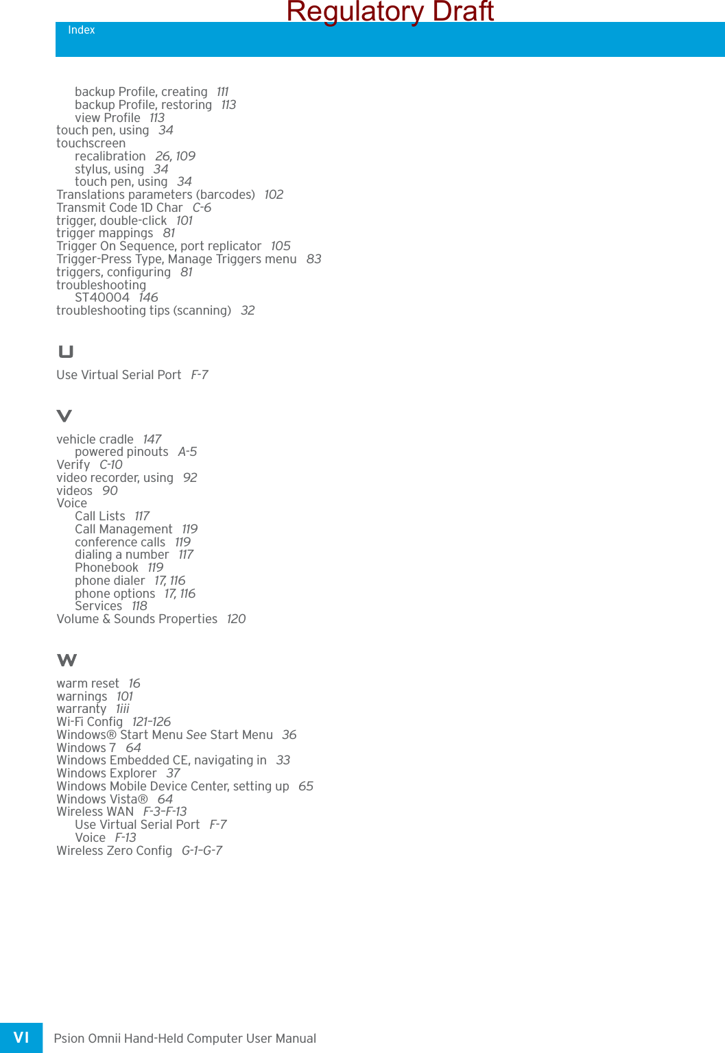 IndexPsion Omnii Hand-Held Computer User ManualVI backup Profile, creating  111backup Profile, restoring  113view Profile  113touch pen, using  34touchscreenrecalibration  26, 109stylus, using  34touch pen, using  34Translations parameters (barcodes)  102Transmit Code 1D Char  C-6trigger, double-click  101trigger mappings  81Trigger On Sequence, port replicator  105Trigger-Press Type, Manage Triggers menu  83triggers, configuring  81troubleshootingST40004  146troubleshooting tips (scanning)  32UUse Virtual Serial Port  F-7Vvehicle cradle  147powered pinouts  A-5Verify  C-10video recorder, using  92videos  90VoiceCall Lists  117Call Management  119conference calls  119dialing a number  117Phonebook  119phone dialer  17, 116phone options  17, 116Services  118Volume &amp; Sounds Properties  120Wwarm reset  16warnings  101warranty  1iiiWi-Fi Config  121–126Windows® Start Menu See Start Menu  36Windows 7  64Windows Embedded CE, navigating in  33Windows Explorer  37Windows Mobile Device Center, setting up  65Windows Vista®  64Wireless WAN  F-3–F-13Use Virtual Serial Port  F-7Voice  F-13Wireless Zero Config  G-1–G-7Regulatory Draft